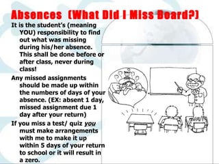  Absences  (What Did I Miss Board?) It is the student’s (meaning YOU) responsibility to find out what was missing during his/her absence.  This shall be done before or after class, never during class! Any missed assignments should be made up within the numbers of days of your absence. (EX: absent 1 day, missed assignment due 1 day after your return) If you miss a test/ quiz  you  must make arrangements with me to make it up within 5 days of your return to school or it will result in a zero. 