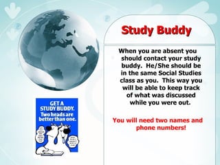 Study Buddy When you are absent you should contact your study buddy.  He/She should be in the same Social Studies class as you.  This way you will be able to keep track of what was discussed while you were out.  You will need two names and phone numbers! 