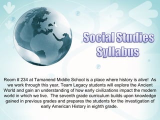 Room # 234 at Tamanend Middle School is a place where history is alive!  As we work through this year, Team Legacy students will explore the Ancient World and gain an understanding of how early civilizations impact the modern world in which we live.  The seventh grade curriculum builds upon knowledge gained in previous grades and prepares the students for the investigation of early American History in eighth grade.  