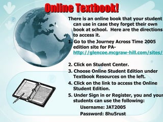 Online Textbook! There is an online book that your student can use in case they forget their own book at school.  Here are the directions to access it. 1. Go to the Journey Across Time 2005 edition site for PA-  http://glencoe.mcgraw-hill.com/sites/0078241332/   2. Click on Student Center. 3. Choose Online Student Edition under Textbook Resources on the left. 4. Click on the link to access the Online Student Edition. 5. Under Sign in or Register, you and your students can use the following: Username: JAT2005 Password: 8hu5rust 