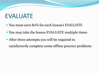 EVALUATE
 You must earn 80% for each lesson’s EVALUATE

 You may take the lesson EVALUATE multiple times

 After three attempts you will be required to
 satisfactorily complete some offline practice problems
 