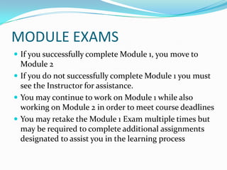 MODULE EXAMS
 If you successfully complete Module 1, you move to
  Module 2
 If you do not successfully complete Module 1 you must
  see the Instructor for assistance.
 You may continue to work on Module 1 while also
  working on Module 2 in order to meet course deadlines
 You may retake the Module 1 Exam multiple times but
  may be required to complete additional assignments
  designated to assist you in the learning process
 