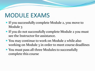 MODULE EXAMS
 If you successfully complete Module 2, you move to
  Module 3
 If you do not successfully complete Module 2 you must
  see the Instructor for assistance.
 You may continue to work on Module 2 while also
  working on Module 3 in order to meet course deadlines
 You must pass all three Modules to successfully
  complete this course
 