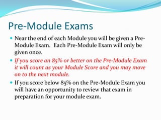 Pre-Module Exams
 Near the end of each Module you will be given a Pre-
  Module Exam. Each Pre-Module Exam will only be
  given once.
 If you score an 85% or better on the Pre-Module Exam
  it will count as your Module Score and you may move
  on to the next module.
 If you score below 85% on the Pre-Module Exam you
  will have an opportunity to review that exam in
  preparation for your module exam.
 