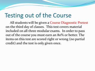 Testing out of the Course
   All students will be given a Course Diagnostic Pretest
on the third day of classes. This test covers material
included on all three modular exams. In order to pass
out of the course you must earn an 80% or better. The
items on this test are scored right or wrong (no partial
credit) and the test is only given once.
 