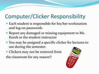 Computer/Clicker Responsibility
 Each student is responsible for his/her workstation
  and log-on passwords
 Report any damaged or missing equipment to Ms.
  Kurek or the student instructor
 You may be assigned a specific clicker for lectures to
  use during the semester.
 Clickers may not be removed from
the classroom for any reason!!
 