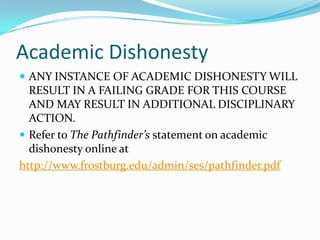 Academic Dishonesty
 ANY INSTANCE OF ACADEMIC DISHONESTY WILL
  RESULT IN A FAILING GRADE FOR THIS COURSE
  AND MAY RESULT IN ADDITIONAL DISCIPLINARY
  ACTION.
 Refer to The Pathfinder’s statement on academic
  dishonesty online at
http://www.frostburg.edu/admin/ses/pathfinder.pdf
 