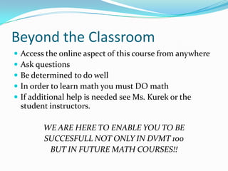Beyond the Classroom
   Access the online aspect of this course from anywhere
   Ask questions
   Be determined to do well
   In order to learn math you must DO math
   If additional help is needed see Ms. Kurek or the
    student instructors.

          WE ARE HERE TO ENABLE YOU TO BE
          SUCCESFULL NOT ONLY IN DVMT 100
           BUT IN FUTURE MATH COURSES!!
 