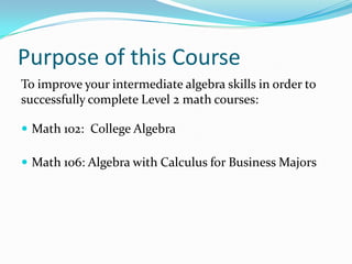 Purpose of this Course
To improve your intermediate algebra skills in order to
successfully complete Level 2 math courses:

 Math 102: College Algebra

 Math 106: Algebra with Calculus for Business Majors
 