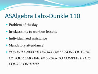 ASAlgebra Labs-Dunkle 110
 Problem of the day

 In-class time to work on lessons

 Individualized assistance

 Mandatory attendance!

 YOU WILL NEED TO WORK ON LESSONS OUTSIDE
 OF YOUR LAB TIME IN ORDER TO COMPLETE THIS
 COURSE ON TIME!
 