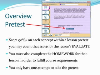 Overview
Pretest

 Score 90%+ on each concept within a lesson pretest
 you may count that score for the lesson’s EVALUATE

 You must also complete the HOMEWORK for that
 lesson in order to fulfill course requirements

 You only have one attempt to take the pretest
 