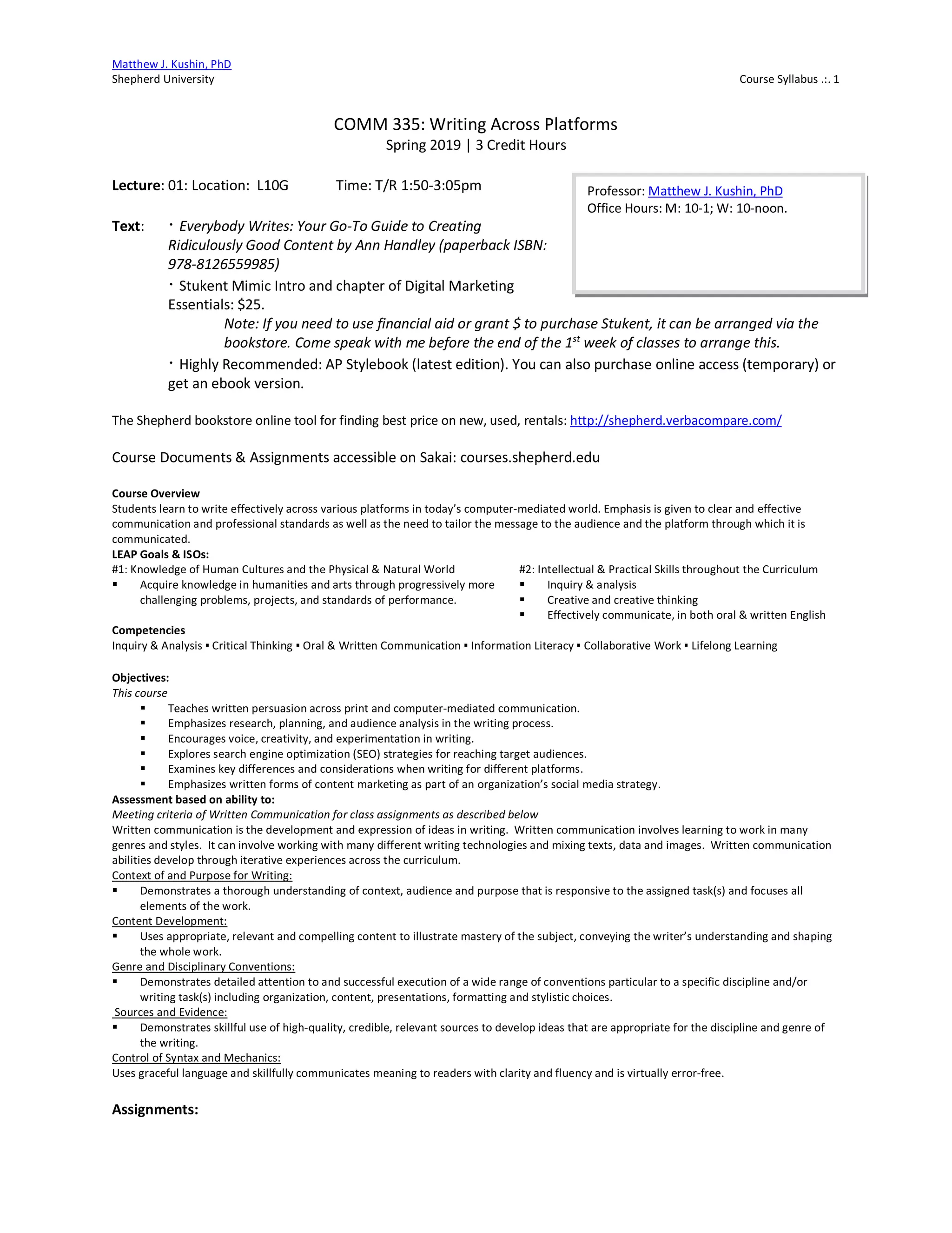 Matthew J. Kushin, PhD
Shepherd University Course Syllabus .:. 1
COMM 335: Writing Across Platforms
Spring 2019 | 3 Credit Hours
Lecture: 01: Location: L10G Time: T/R 1:50-3:05pm
Text: · Everybody Writes: Your Go-To Guide to Creating
Ridiculously Good Content by Ann Handley (paperback ISBN:
978-8126559985)
· Stukent Mimic Intro and chapter of Digital Marketing
Essentials: $25.
Note: If you need to use financial aid or grant $ to purchase Stukent, it can be arranged via the
bookstore. Come speak with me before the end of the 1st
week of classes to arrange this.
· Highly Recommended: AP Stylebook (latest edition). You can also purchase online access (temporary) or
get an ebook version.
The Shepherd bookstore online tool for finding best price on new, used, rentals: http://shepherd.verbacompare.com/
Course Documents & Assignments accessible on Sakai: courses.shepherd.edu
Course Overview
Students learn to write effectively across various platforms in today’s computer-mediated world. Emphasis is given to clear and effective
communication and professional standards as well as the need to tailor the message to the audience and the platform through which it is
communicated.
LEAP Goals & ISOs:
#1: Knowledge of Human Cultures and the Physical & Natural World
§ Acquire knowledge in humanities and arts through progressively more
challenging problems, projects, and standards of performance.
#2: Intellectual & Practical Skills throughout the Curriculum
§ Inquiry & analysis
§ Creative and creative thinking
§ Effectively communicate, in both oral & written English
Competencies
Inquiry & Analysis ▪ Critical Thinking ▪ Oral & Written Communication ▪ Information Literacy ▪ Collaborative Work ▪ Lifelong Learning
Objectives:
This course
§ Teaches written persuasion across print and computer-mediated communication.
§ Emphasizes research, planning, and audience analysis in the writing process.
§ Encourages voice, creativity, and experimentation in writing.
§ Explores search engine optimization (SEO) strategies for reaching target audiences.
§ Examines key differences and considerations when writing for different platforms.
§ Emphasizes written forms of content marketing as part of an organization’s social media strategy.
Assessment based on ability to:
Meeting criteria of Written Communication for class assignments as described below
Written communication is the development and expression of ideas in writing. Written communication involves learning to work in many
genres and styles. It can involve working with many different writing technologies and mixing texts, data and images. Written communication
abilities develop through iterative experiences across the curriculum.
Context of and Purpose for Writing:
§ Demonstrates a thorough understanding of context, audience and purpose that is responsive to the assigned task(s) and focuses all
elements of the work.
Content Development:
§ Uses appropriate, relevant and compelling content to illustrate mastery of the subject, conveying the writer’s understanding and shaping
the whole work.
Genre and Disciplinary Conventions:
§ Demonstrates detailed attention to and successful execution of a wide range of conventions particular to a specific discipline and/or
writing task(s) including organization, content, presentations, formatting and stylistic choices.
Sources and Evidence:
§ Demonstrates skillful use of high-quality, credible, relevant sources to develop ideas that are appropriate for the discipline and genre of
the writing.
Control of Syntax and Mechanics:
Uses graceful language and skillfully communicates meaning to readers with clarity and fluency and is virtually error-free.
Assignments:
Professor: Matthew J. Kushin, PhD
Office Hours: M: 10-1; W: 10-noon.
 