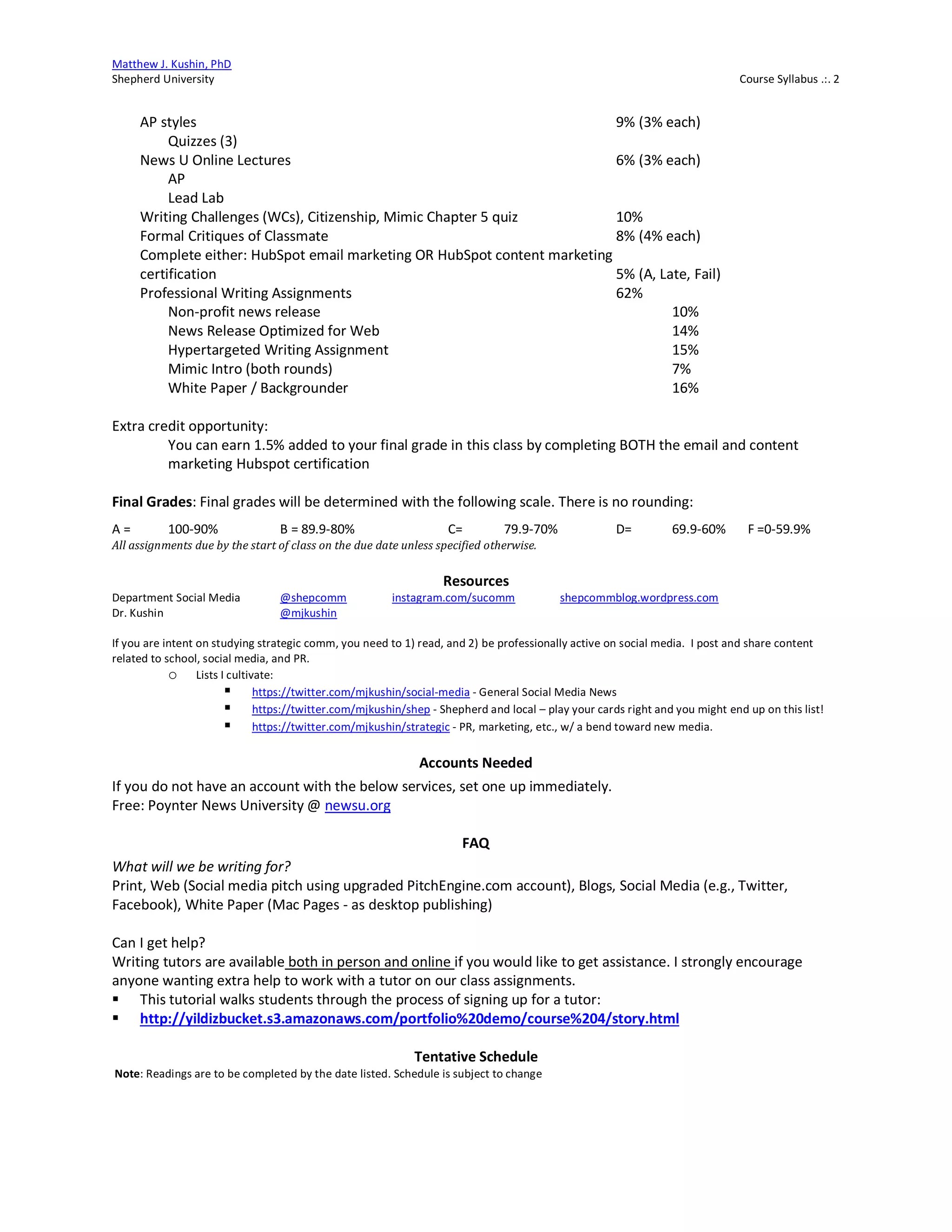 Matthew J. Kushin, PhD
Shepherd University Course Syllabus .:. 2
AP styles 9% (3% each)
Quizzes (3)
News U Online Lectures 6% (3% each)
AP
Lead Lab
Writing Challenges (WCs), Citizenship, Mimic Chapter 5 quiz 10%
Formal Critiques of Classmate 8% (4% each)
Complete either: HubSpot email marketing OR HubSpot content marketing
certification 5% (A, Late, Fail)
Professional Writing Assignments 62%
Non-profit news release 10%
News Release Optimized for Web 14%
Hypertargeted Writing Assignment 15%
Mimic Intro (both rounds) 7%
White Paper / Backgrounder 16%
Extra credit opportunity:
You can earn 1.5% added to your final grade in this class by completing BOTH the email and content
marketing Hubspot certification
Final Grades: Final grades will be determined with the following scale. There is no rounding:
A = 100-90% B = 89.9-80% C= 79.9-70% D= 69.9-60% F =0-59.9%
All	assignments	due	by	the	start	of	class	on	the	due	date	unless	specified	otherwise.
Resources
Department Social Media @shepcomm instagram.com/sucomm shepcommblog.wordpress.com
Dr. Kushin @mjkushin
If you are intent on studying strategic comm, you need to 1) read, and 2) be professionally active on social media. I post and share content
related to school, social media, and PR.
o Lists I cultivate:
§ https://twitter.com/mjkushin/social-media - General Social Media News
§ https://twitter.com/mjkushin/shep - Shepherd and local – play your cards right and you might end up on this list!
§ https://twitter.com/mjkushin/strategic - PR, marketing, etc., w/ a bend toward new media.
Accounts Needed
If you do not have an account with the below services, set one up immediately.
Free: Poynter News University @ newsu.org
FAQ
What will we be writing for?
Print, Web (Social media pitch using upgraded PitchEngine.com account), Blogs, Social Media (e.g., Twitter,
Facebook), White Paper (Mac Pages - as desktop publishing)
Can I get help?
Writing tutors are available both in person and online if you would like to get assistance. I strongly encourage
anyone wanting extra help to work with a tutor on our class assignments.
§ This tutorial walks students through the process of signing up for a tutor:
§ http://yildizbucket.s3.amazonaws.com/portfolio%20demo/course%204/story.html
Tentative Schedule
Note: Readings are to be completed by the date listed. Schedule is subject to change
 