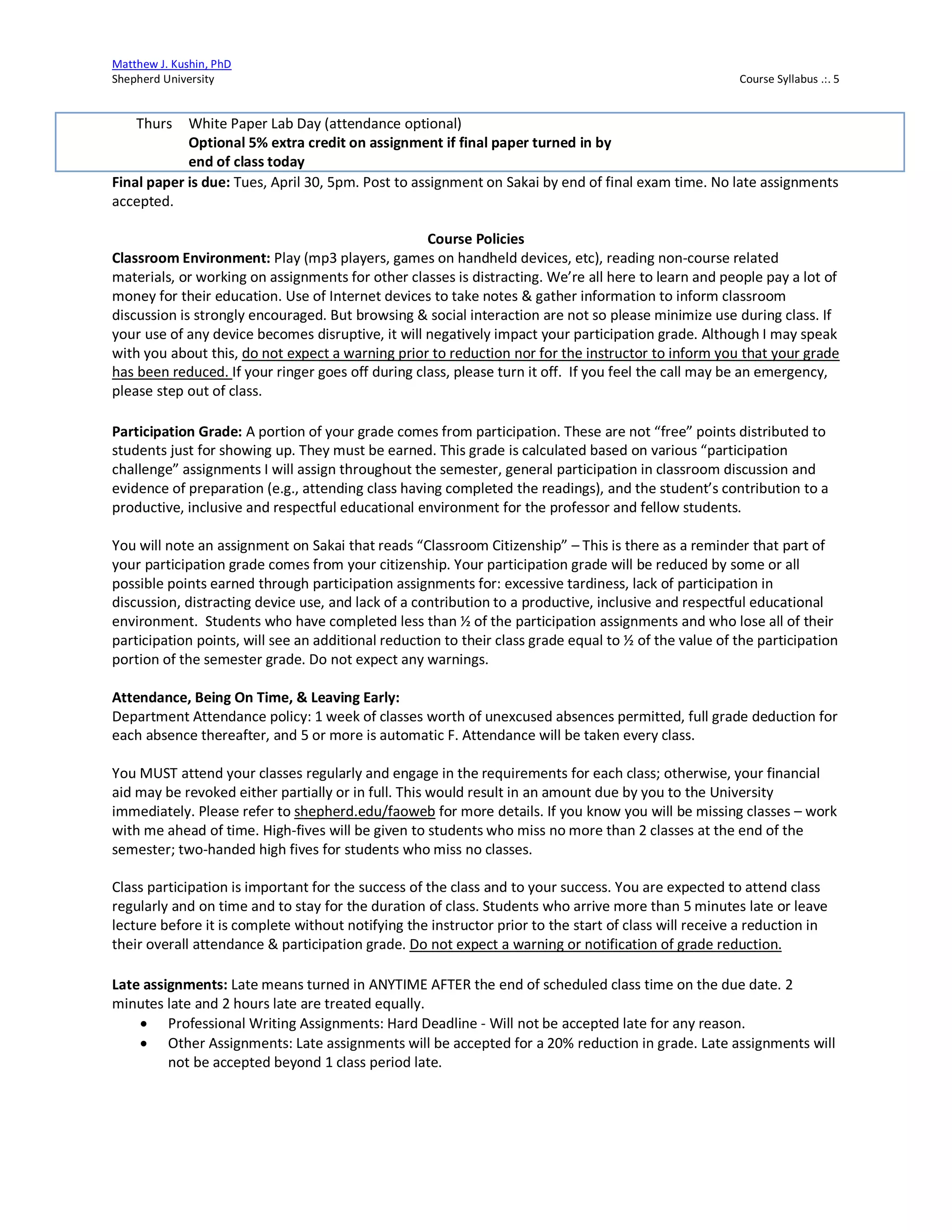 Matthew J. Kushin, PhD
Shepherd University Course Syllabus .:. 5
Final paper is due: Tues, April 30, 5pm. Post to assignment on Sakai by end of final exam time. No late assignments
accepted.
Course Policies
Classroom Environment: Play (mp3 players, games on handheld devices, etc), reading non-course related
materials, or working on assignments for other classes is distracting. We’re all here to learn and people pay a lot of
money for their education. Use of Internet devices to take notes & gather information to inform classroom
discussion is strongly encouraged. But browsing & social interaction are not so please minimize use during class. If
your use of any device becomes disruptive, it will negatively impact your participation grade. Although I may speak
with you about this, do not expect a warning prior to reduction nor for the instructor to inform you that your grade
has been reduced. If your ringer goes off during class, please turn it off. If you feel the call may be an emergency,
please step out of class.
Participation Grade: A portion of your grade comes from participation. These are not “free” points distributed to
students just for showing up. They must be earned. This grade is calculated based on various “participation
challenge” assignments I will assign throughout the semester, general participation in classroom discussion and
evidence of preparation (e.g., attending class having completed the readings), and the student’s contribution to a
productive, inclusive and respectful educational environment for the professor and fellow students.
You will note an assignment on Sakai that reads “Classroom Citizenship” – This is there as a reminder that part of
your participation grade comes from your citizenship. Your participation grade will be reduced by some or all
possible points earned through participation assignments for: excessive tardiness, lack of participation in
discussion, distracting device use, and lack of a contribution to a productive, inclusive and respectful educational
environment. Students who have completed less than ½ of the participation assignments and who lose all of their
participation points, will see an additional reduction to their class grade equal to ½ of the value of the participation
portion of the semester grade. Do not expect any warnings.
Attendance, Being On Time, & Leaving Early:
Department Attendance policy: 1 week of classes worth of unexcused absences permitted, full grade deduction for
each absence thereafter, and 5 or more is automatic F. Attendance will be taken every class.
You MUST attend your classes regularly and engage in the requirements for each class; otherwise, your financial
aid may be revoked either partially or in full. This would result in an amount due by you to the University
immediately. Please refer to shepherd.edu/faoweb for more details. If you know you will be missing classes – work
with me ahead of time. High-fives will be given to students who miss no more than 2 classes at the end of the
semester; two-handed high fives for students who miss no classes.
Class participation is important for the success of the class and to your success. You are expected to attend class
regularly and on time and to stay for the duration of class. Students who arrive more than 5 minutes late or leave
lecture before it is complete without notifying the instructor prior to the start of class will receive a reduction in
their overall attendance & participation grade. Do not expect a warning or notification of grade reduction.
Late assignments: Late means turned in ANYTIME AFTER the end of scheduled class time on the due date. 2
minutes late and 2 hours late are treated equally.
• Professional Writing Assignments: Hard Deadline - Will not be accepted late for any reason.
• Other Assignments: Late assignments will be accepted for a 20% reduction in grade. Late assignments will
not be accepted beyond 1 class period late.
Thurs White Paper Lab Day (attendance optional)
Optional 5% extra credit on assignment if final paper turned in by
end of class today
 