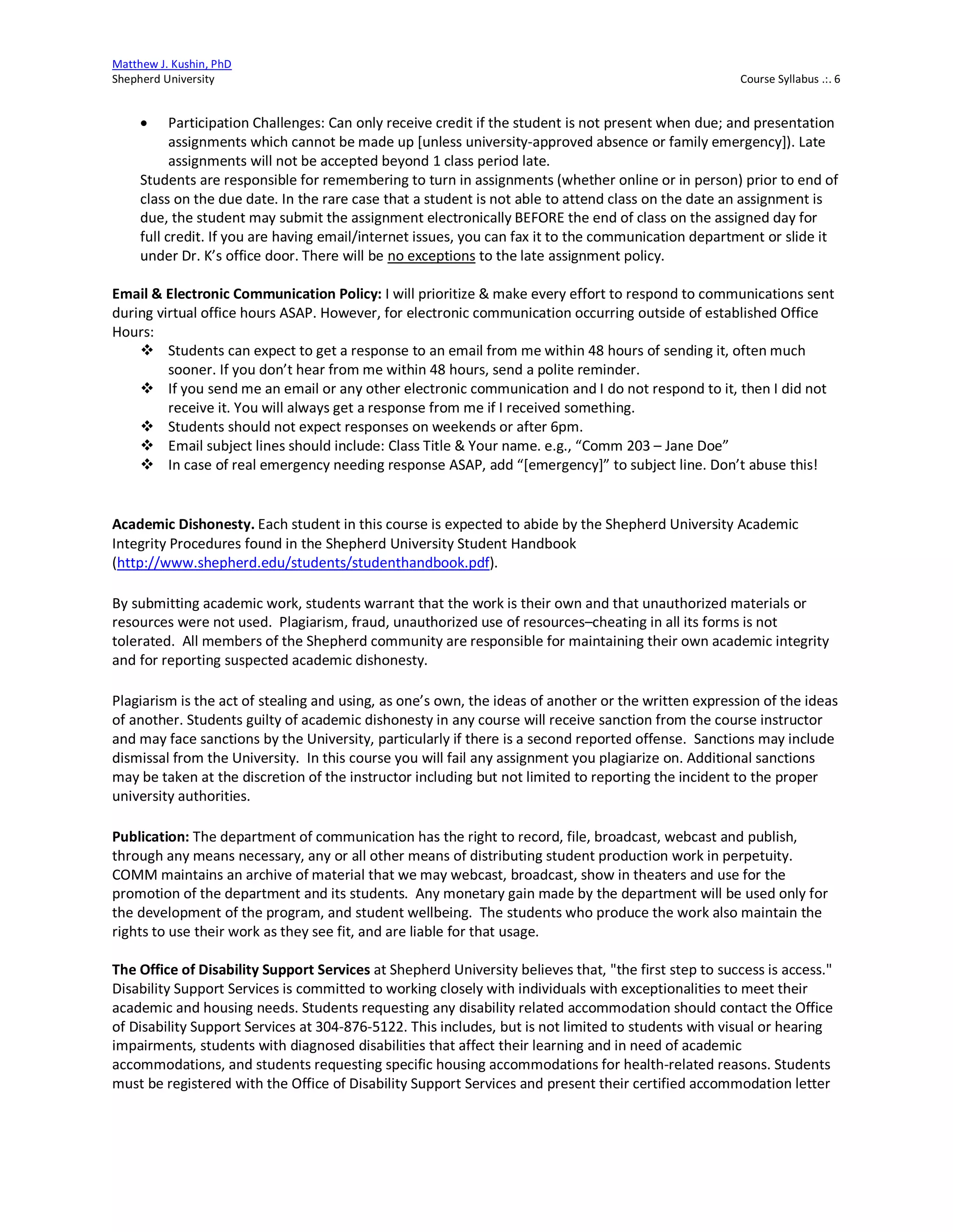 Matthew J. Kushin, PhD
Shepherd University Course Syllabus .:. 6
• Participation Challenges: Can only receive credit if the student is not present when due; and presentation
assignments which cannot be made up [unless university-approved absence or family emergency]). Late
assignments will not be accepted beyond 1 class period late.
Students are responsible for remembering to turn in assignments (whether online or in person) prior to end of
class on the due date. In the rare case that a student is not able to attend class on the date an assignment is
due, the student may submit the assignment electronically BEFORE the end of class on the assigned day for
full credit. If you are having email/internet issues, you can fax it to the communication department or slide it
under Dr. K’s office door. There will be no exceptions to the late assignment policy.
Email & Electronic Communication Policy: I will prioritize & make every effort to respond to communications sent
during virtual office hours ASAP. However, for electronic communication occurring outside of established Office
Hours:
v Students can expect to get a response to an email from me within 48 hours of sending it, often much
sooner. If you don’t hear from me within 48 hours, send a polite reminder.
v If you send me an email or any other electronic communication and I do not respond to it, then I did not
receive it. You will always get a response from me if I received something.
v Students should not expect responses on weekends or after 6pm.
v Email subject lines should include: Class Title & Your name. e.g., “Comm 203 – Jane Doe”
v In case of real emergency needing response ASAP, add “[emergency]” to subject line. Don’t abuse this!
Academic Dishonesty. Each student in this course is expected to abide by the Shepherd University Academic
Integrity Procedures found in the Shepherd University Student Handbook
(http://www.shepherd.edu/students/studenthandbook.pdf).
By submitting academic work, students warrant that the work is their own and that unauthorized materials or
resources were not used. Plagiarism, fraud, unauthorized use of resources–cheating in all its forms is not
tolerated. All members of the Shepherd community are responsible for maintaining their own academic integrity
and for reporting suspected academic dishonesty.
Plagiarism is the act of stealing and using, as one’s own, the ideas of another or the written expression of the ideas
of another. Students guilty of academic dishonesty in any course will receive sanction from the course instructor
and may face sanctions by the University, particularly if there is a second reported offense. Sanctions may include
dismissal from the University. In this course you will fail any assignment you plagiarize on. Additional sanctions
may be taken at the discretion of the instructor including but not limited to reporting the incident to the proper
university authorities.
Publication: The department of communication has the right to record, file, broadcast, webcast and publish,
through any means necessary, any or all other means of distributing student production work in perpetuity.
COMM maintains an archive of material that we may webcast, broadcast, show in theaters and use for the
promotion of the department and its students. Any monetary gain made by the department will be used only for
the development of the program, and student wellbeing. The students who produce the work also maintain the
rights to use their work as they see fit, and are liable for that usage.
The Office of Disability Support Services at Shepherd University believes that, "the first step to success is access."
Disability Support Services is committed to working closely with individuals with exceptionalities to meet their
academic and housing needs. Students requesting any disability related accommodation should contact the Office
of Disability Support Services at 304-876-5122. This includes, but is not limited to students with visual or hearing
impairments, students with diagnosed disabilities that affect their learning and in need of academic
accommodations, and students requesting specific housing accommodations for health-related reasons. Students
must be registered with the Office of Disability Support Services and present their certified accommodation letter
 