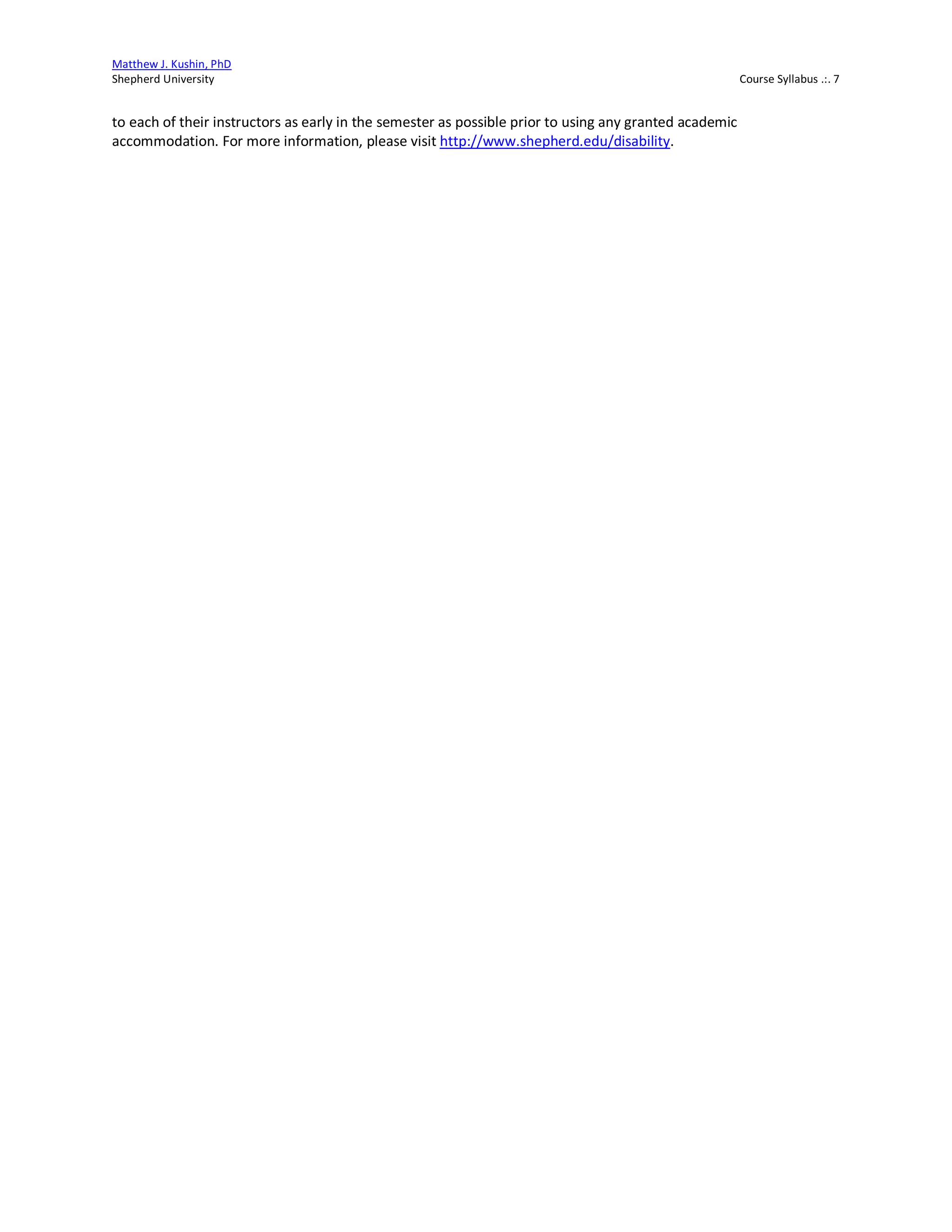 Matthew J. Kushin, PhD
Shepherd University Course Syllabus .:. 7
to each of their instructors as early in the semester as possible prior to using any granted academic
accommodation. For more information, please visit http://www.shepherd.edu/disability.
 