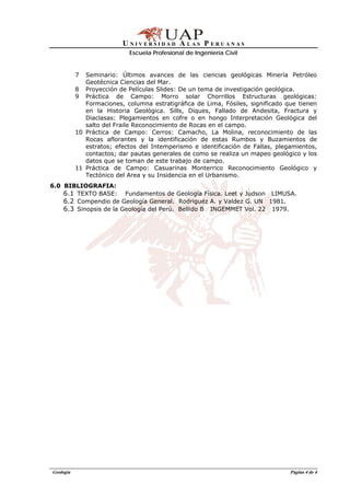 U N I V E R S I D A D A L A S P E R U A N A S
Escuela Profesional de Ingeniería Civil
Geología Página 4 de 4
7 Seminario: Últimos avances de las ciencias geológicas Minería Petróleo
Geotécnica Ciencias del Mar.
8 Proyección de Películas Slides: De un tema de investigación geológica.
9 Práctica de Campo: Morro solar Chorrillos Estructuras geológicas:
Formaciones, columna estratigráfica de Lima, Fósiles, significado que tienen
en la Historia Geológica. Sills, Diques, Fallado de Andesita, Fractura y
Diaclasas: Plegamientos en cofre o en hongo Interpretación Geológica del
salto del Fraile Reconocimiento de Rocas en el campo.
10 Práctica de Campo: Cerros: Camacho, La Molina, reconocimiento de las
Rocas aflorantes y la identificación de estas Rumbos y Buzamientos de
estratos; efectos del Intemperismo e identificación de Fallas, plegamientos,
contactos; dar pautas generales de como se realiza un mapeo geológico y los
datos que se toman de este trabajo de campo.
11 Práctica de Campo: Casuarinas Monterrico Reconocimiento Geológico y
Tectónico del Area y su Insidencia en el Urbanismo.
6.0 BIBLIOGRAFIA:
6.1 TEXTO BASE: Fundamentos de Geología Física. Leet y Judson LIMUSA.
6.2 Compendio de Geología General. Rodriguéz A. y Valdez G. UN 1981.
6.3 Sinopsis de la Geología del Perú. Bellido B INGEMMET Vol. 22 1979.
 