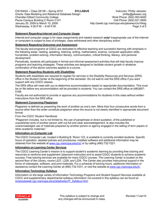 CIS164AG – Class 28128 – Spring 2010            SYLLABUS                      Instructor: Phillip Jalowiec
Oracle: Data Modeling and Relational Database Design                                phillip@jalowiec.org
Chandler-Gilbert Community College                                         Work Phone: (602) 953-9400
Pecos Campus Building C Room C101                                            Cell Phone: (602) 621-0659
January 20, 2009 to March 10, 2009                       http://pweb.cgc.maricopa.edu/jalowiec/cis164ag
Wednesday, 4:00 P.M. – 6:40 P.M.                                                              Page 3 of 5

Statement Regarding Internet and Computer Usage
Internet and computer usage is for class assignments and related research only! Inappropriate use of the Internet
or computers is subject to loss of privileges, class withdrawal and other disciplinary action.
Statement Regarding Outcomes and Assessment
The faculty and programs at CGCC are dedicated to effective teaching and successful learning with emphasis in
the following areas: reading, speaking, listening, writing, mathematics, science, computer application skills,
humanities, problem-solving, information literacy, communication, critical thinking, literacy, and personal
development.
Periodically, students will participate in formal and informal assessment activities that will help faculty improve
programs and teaching strategies. These activities are designed to facilitate student growth in whatever
combination of the above outcomes applies to a course.
Statement Regarding Students with Disabilities
Students with disabilities are required to register for services in the Disability Resources and Services (DRS)
office in the Student Center at the beginning of the semester. Do not wait to visit the DRS office if you want
support with any CGCC classes.
The DRS office will meet with you to determine accommodations based on appropriate documentation. This must
be on file before any accommodation will be provided to students. You can contact the DRS office at (480)857-
5188.
Faculty are not authorized to provide or approve any accommodations for students in this class without written
instructions from the DRS office.
Statement Concerning Plagiarism
Plagiarism is defined as presenting the work of another as one’s own. More than four consecutive words from a
source other than the writer constitute plagiarism when the source is not clearly identified in appropriate document
format.
From the CGCC Student Handbook:
“Plagiarism includes, but is not limited to, the use of paraphrase or direct quotation, of the published or
unpublished work of another person with out full and clear acknowledgement. Is also includes the
unacknowledged use of materials prepared by another person or agency engaged in the selling of term papers or
other academic materials.”
Information on Computer Lab
The CGCC Computer Lab, located in Building B, Room 123, is available to currently enrolled students. Specific
hours of operation, detailed policies and procedures, installed software and additional information may be
obtained from the website at www.cgc.maricopa.edu/cic/ or by calling (480) 732-7221.
Information on Learning Center Services
The CGCC Learning Center’s mission is to support student’s academic learning by providing free tutoring and
resources to reinforce and supplement classroom instruction and to assist CGCC students to achieve academic
success. Free tutoring services are available for many CGCC courses. The Learning Center is located on the
second floor of the Library, rooms L227, L228, and L229. The Center also provides instructional support in the
forms of videotapes, software, and print materials. For a schedule of tutoring hours, additional information or
assistance contact the Learning Center at (480) 732-7231, or visit the website at www.cgc.maricopa.edu/lc.
Information Technology Syllabus
Information on the large variety of Information Technology Programs and Student Support Services available at
CGCC and supplementary departmental syllabus information not covered in this syllabus can be found at:
employeeweb.cgc.maricopa.edu/j/al/jalowiec/IT_Syllabus.html.




                                      This syllabus is subject to change and                    Revised 11Jan10
                                     any changes will be announced in class.
 