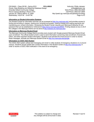CIS164AG – Class 28128 – Spring 2010            SYLLABUS                      Instructor: Phillip Jalowiec
Oracle: Data Modeling and Relational Database Design                                phillip@jalowiec.org
Chandler-Gilbert Community College                                         Work Phone: (602) 953-9400
Pecos Campus Building C Room C101                                            Cell Phone: (602) 621-0659
January 20, 2009 to March 10, 2009                       http://pweb.cgc.maricopa.edu/jalowiec/cis164ag
Wednesday, 4:00 P.M. – 6:40 P.M.                                                              Page 4 of 5

Information on Student Information Systems
The Student Center for information services can be accessed at http://my.maricopa.edu/ and provides access to
finding and enrolling in classes, viewing your schedule and grades, viewing charges and making payments and
maintaining your contact information. Accessing the Student Center requires your Maricopa Enterprise ID and
password that can be established or retrieved at https://eims.maricopa.edu/MAW/. Finding classes at any or all of
the colleges in the Maricopa District can be done at http://classes.sis.maricopa.edu/
Information on Maricopa Student Email
The Maricopa Community College District provides every student with Google-powered Maricopa Student Email
upon enrollment. This official student email is used to send information concerning class enrollment, financial aid,
tuition, and other important student information. Students must activate this email account in order to receive
these messages. Activate your Maricopa Student Email at http://my.maricopa.edu/google.
Information on CGCC Alert System
The CGCC Alert system utilizes text messaging and email to notify students of emergency situations on or around
campus. Students should update their contact information in the Student Center at http://my.maricopa.edu/ in
order to receive a CGCC Alert notification in the event of an emergency.




                                      This syllabus is subject to change and                    Revised 11Jan10
                                     any changes will be announced in class.
 