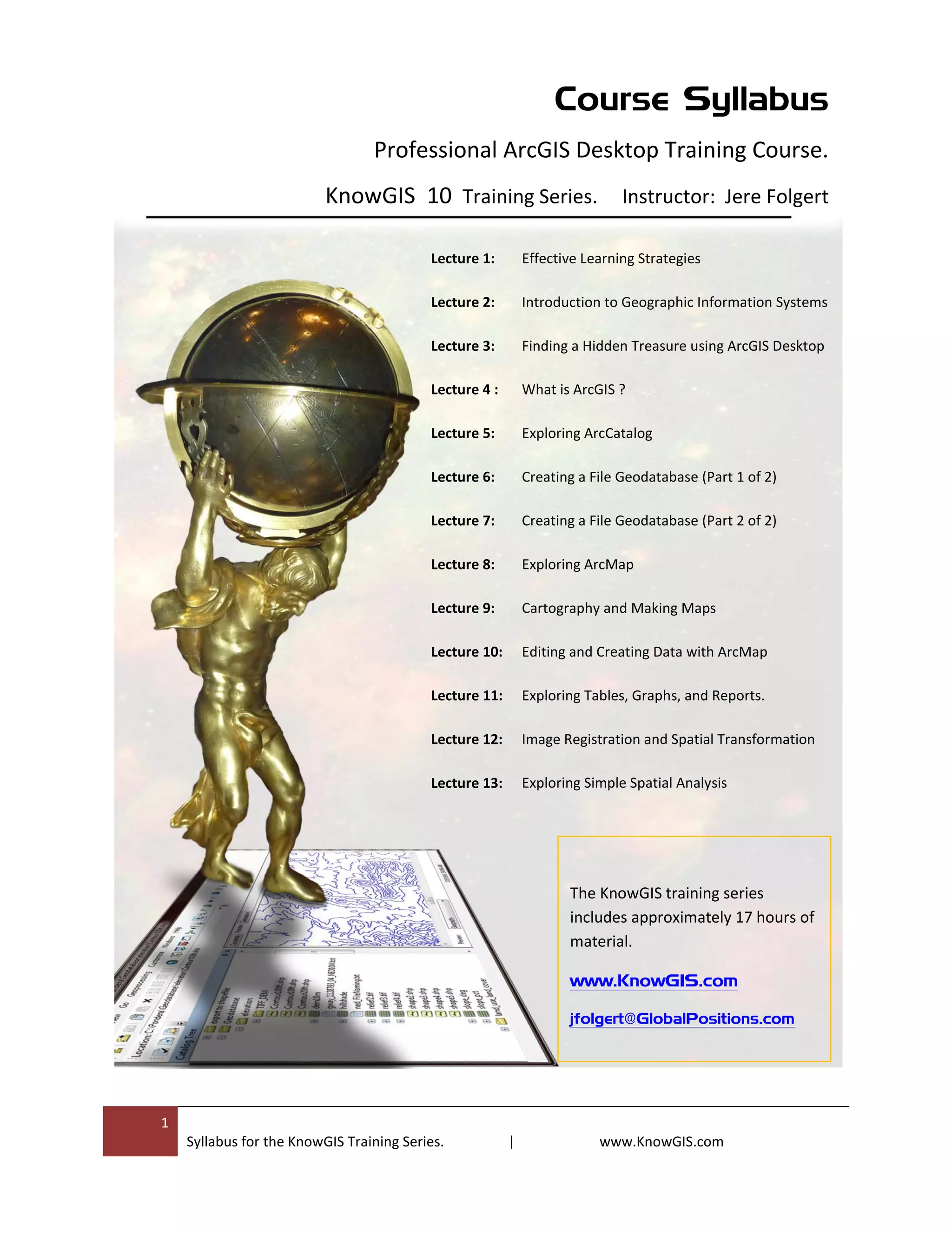 1
Syllabus for the KnowGIS Training Series. | www.KnowGIS.com
Course Syllabus
Professional ArcGIS Desktop Training Course.
KnowGIS 10 Training Series. Instructor: Jere Folgert
Effective Learning Strategies
Introduction to Geographic Information Systems
Finding a Hidden Treasure using ArcGIS Desktop
What is ArcGIS ?
Exploring ArcCatalog
Creating a File Geodatabase (Part 1 of 2)
Creating a File Geodatabase (Part 2 of 2)
Exploring ArcMap
Cartography and Making Maps
Editing and Creating Data with ArcMap
Exploring Tables, Graphs, and Reports.
Image Registration and Spatial Transformation
Exploring Simple Spatial Analysis
Lecture 1:
Lecture 2:
Lecture 3:
Lecture 4 :
Lecture 5:
Lecture 6:
Lecture 7:
Lecture 8:
Lecture 9:
Lecture 10:
Lecture 11:
Lecture 12:
Lecture 13:
The KnowGIS training series
includes approximately 17 hours of
material.
www.KnowGIS.com
jfolgert@GlobalPositions.com
 