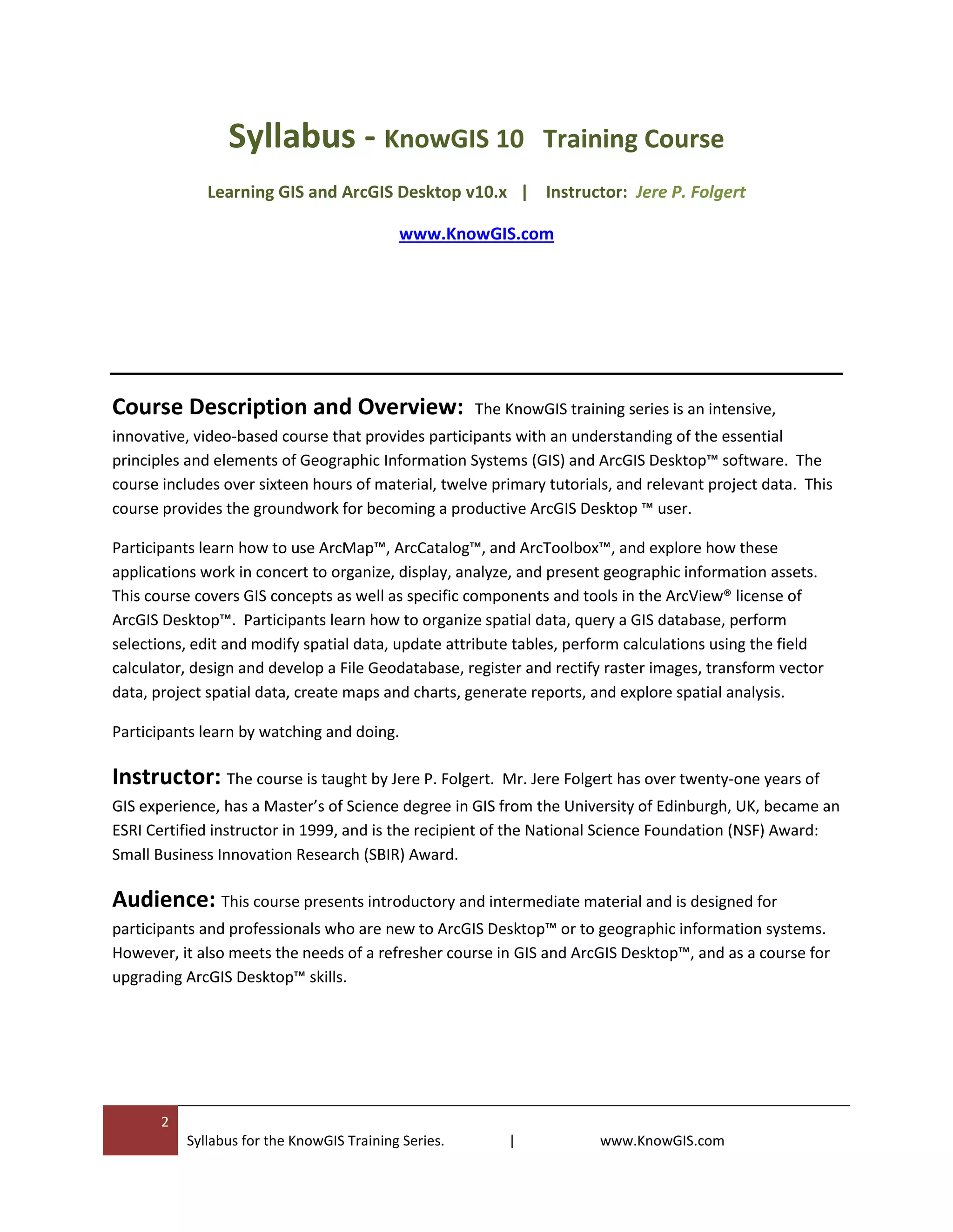 2
Syllabus for the KnowGIS Training Series. | www.KnowGIS.com
Syllabus - KnowGIS 10 Training Course
Learning GIS and ArcGIS Desktop v10.x | Instructor: Jere P. Folgert
www.KnowGIS.com
Course Description and Overview: The KnowGIS training series is an intensive,
innovative, video-based course that provides participants with an understanding of the essential
principles and elements of Geographic Information Systems (GIS) and ArcGIS Desktop™ software. The
course includes over sixteen hours of material, twelve primary tutorials, and relevant project data. This
course provides the groundwork for becoming a productive ArcGIS Desktop ™ user.
Participants learn how to use ArcMap™, ArcCatalog™, and ArcToolbox™, and explore how these
applications work in concert to organize, display, analyze, and present geographic information assets.
This course covers GIS concepts as well as specific components and tools in the ArcView® license of
ArcGIS Desktop™. Participants learn how to organize spatial data, query a GIS database, perform
selections, edit and modify spatial data, update attribute tables, perform calculations using the field
calculator, design and develop a File Geodatabase, register and rectify raster images, transform vector
data, project spatial data, create maps and charts, generate reports, and explore spatial analysis.
Participants learn by watching and doing.
Instructor: The course is taught by Jere P. Folgert. Mr. Jere Folgert has over twenty-one years of
GIS experience, has a Master’s of Science degree in GIS from the University of Edinburgh, UK, became an
ESRI Certified instructor in 1999, and is the recipient of the National Science Foundation (NSF) Award:
Small Business Innovation Research (SBIR) Award.
Audience: This course presents introductory and intermediate material and is designed for
participants and professionals who are new to ArcGIS Desktop™ or to geographic information systems.
However, it also meets the needs of a refresher course in GIS and ArcGIS Desktop™, and as a course for
upgrading ArcGIS Desktop™ skills.
 