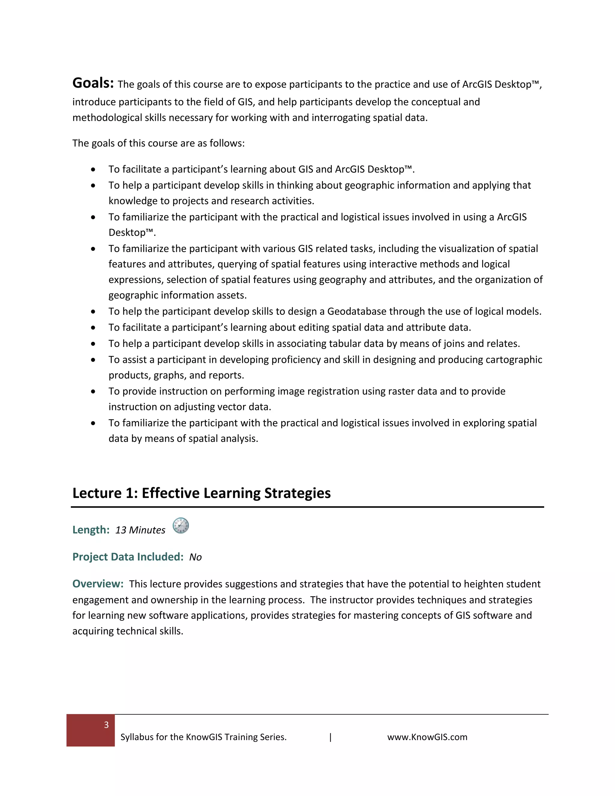 3
Syllabus for the KnowGIS Training Series. | www.KnowGIS.com
Goals: The goals of this course are to expose participants to the practice and use of ArcGIS Desktop™,
introduce participants to the field of GIS, and help participants develop the conceptual and
methodological skills necessary for working with and interrogating spatial data.
The goals of this course are as follows:
 To facilitate a participant’s learning about GIS and ArcGIS Desktop™.
 To help a participant develop skills in thinking about geographic information and applying that
knowledge to projects and research activities.
 To familiarize the participant with the practical and logistical issues involved in using a ArcGIS
Desktop™.
 To familiarize the participant with various GIS related tasks, including the visualization of spatial
features and attributes, querying of spatial features using interactive methods and logical
expressions, selection of spatial features using geography and attributes, and the organization of
geographic information assets.
 To help the participant develop skills to design a Geodatabase through the use of logical models.
 To facilitate a participant’s learning about editing spatial data and attribute data.
 To help a participant develop skills in associating tabular data by means of joins and relates.
 To assist a participant in developing proficiency and skill in designing and producing cartographic
products, graphs, and reports.
 To provide instruction on performing image registration using raster data and to provide
instruction on adjusting vector data.
 To familiarize the participant with the practical and logistical issues involved in exploring spatial
data by means of spatial analysis.
Lecture 1: Effective Learning Strategies
Length: 13 Minutes
Project Data Included: No
Overview: This lecture provides suggestions and strategies that have the potential to heighten student
engagement and ownership in the learning process. The instructor provides techniques and strategies
for learning new software applications, provides strategies for mastering concepts of GIS software and
acquiring technical skills.
 