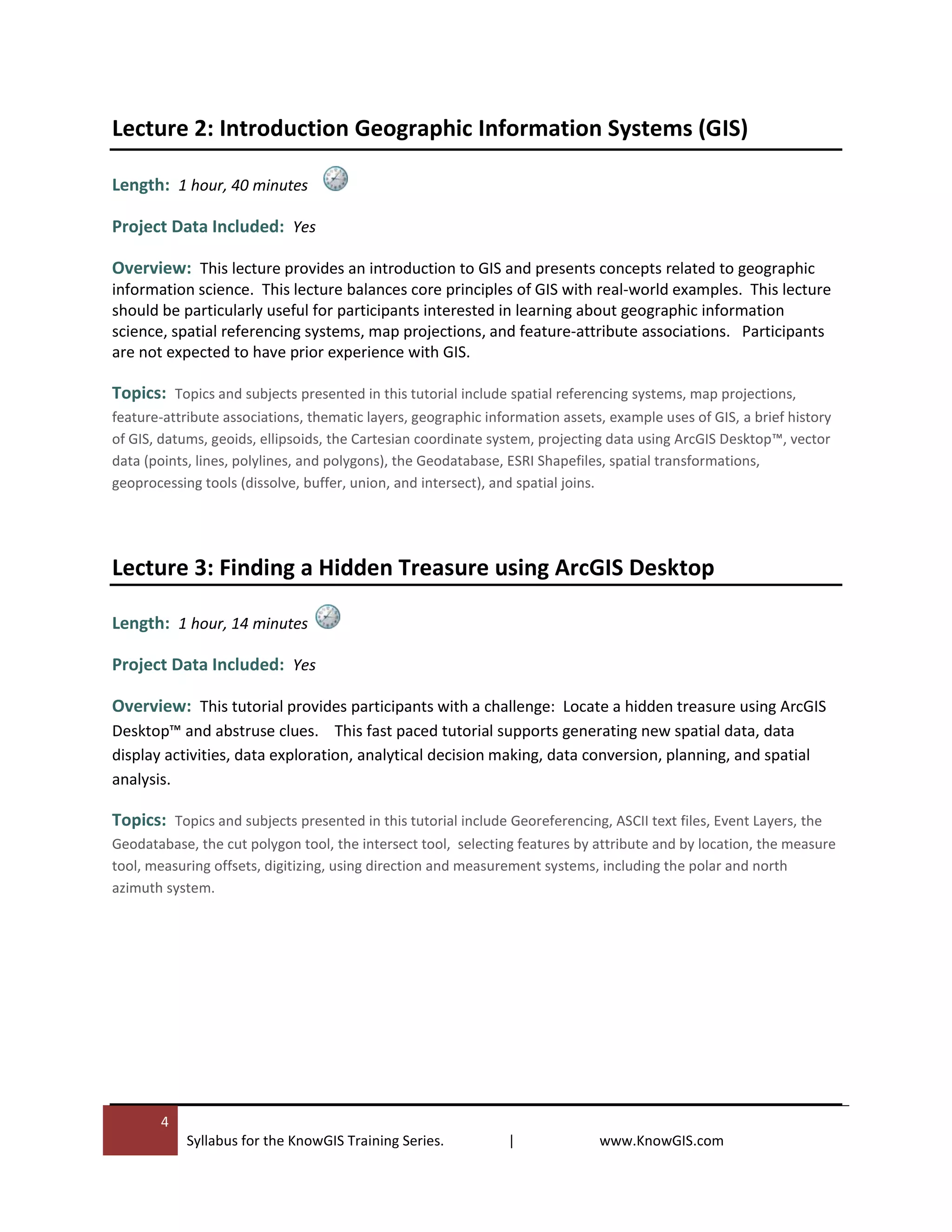 4
Syllabus for the KnowGIS Training Series. | www.KnowGIS.com
Lecture 2: Introduction Geographic Information Systems (GIS)
Length: 1 hour, 40 minutes
Project Data Included: Yes
Overview: This lecture provides an introduction to GIS and presents concepts related to geographic
information science. This lecture balances core principles of GIS with real-world examples. This lecture
should be particularly useful for participants interested in learning about geographic information
science, spatial referencing systems, map projections, and feature-attribute associations. Participants
are not expected to have prior experience with GIS.
Topics: Topics and subjects presented in this tutorial include spatial referencing systems, map projections,
feature-attribute associations, thematic layers, geographic information assets, example uses of GIS, a brief history
of GIS, datums, geoids, ellipsoids, the Cartesian coordinate system, projecting data using ArcGIS Desktop™, vector
data (points, lines, polylines, and polygons), the Geodatabase, ESRI Shapefiles, spatial transformations,
geoprocessing tools (dissolve, buffer, union, and intersect), and spatial joins.
Lecture 3: Finding a Hidden Treasure using ArcGIS Desktop
Length: 1 hour, 14 minutes
Project Data Included: Yes
Overview: This tutorial provides participants with a challenge: Locate a hidden treasure using ArcGIS
Desktop™ and abstruse clues. This fast paced tutorial supports generating new spatial data, data
display activities, data exploration, analytical decision making, data conversion, planning, and spatial
analysis.
Topics: Topics and subjects presented in this tutorial include Georeferencing, ASCII text files, Event Layers, the
Geodatabase, the cut polygon tool, the intersect tool, selecting features by attribute and by location, the measure
tool, measuring offsets, digitizing, using direction and measurement systems, including the polar and north
azimuth system.
 