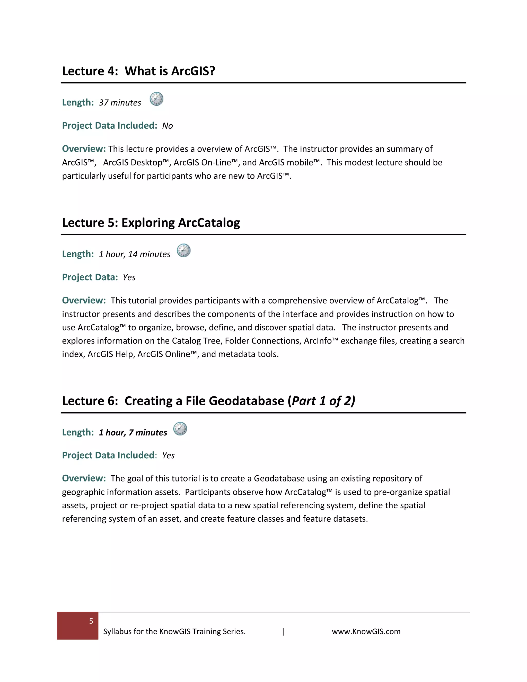 5
Syllabus for the KnowGIS Training Series. | www.KnowGIS.com
Lecture 4: What is ArcGIS?
Length: 37 minutes
Project Data Included: No
Overview: This lecture provides a overview of ArcGIS™. The instructor provides an summary of
ArcGIS™, ArcGIS Desktop™, ArcGIS On-Line™, and ArcGIS mobile™. This modest lecture should be
particularly useful for participants who are new to ArcGIS™.
Lecture 5: Exploring ArcCatalog
Length: 1 hour, 14 minutes
Project Data: Yes
Overview: This tutorial provides participants with a comprehensive overview of ArcCatalog™. The
instructor presents and describes the components of the interface and provides instruction on how to
use ArcCatalog™ to organize, browse, define, and discover spatial data. The instructor presents and
explores information on the Catalog Tree, Folder Connections, ArcInfo™ exchange files, creating a search
index, ArcGIS Help, ArcGIS Online™, and metadata tools.
Lecture 6: Creating a File Geodatabase (Part 1 of 2)
Length: 1 hour, 7 minutes
Project Data Included: Yes
Overview: The goal of this tutorial is to create a Geodatabase using an existing repository of
geographic information assets. Participants observe how ArcCatalog™ is used to pre-organize spatial
assets, project or re-project spatial data to a new spatial referencing system, define the spatial
referencing system of an asset, and create feature classes and feature datasets.
 