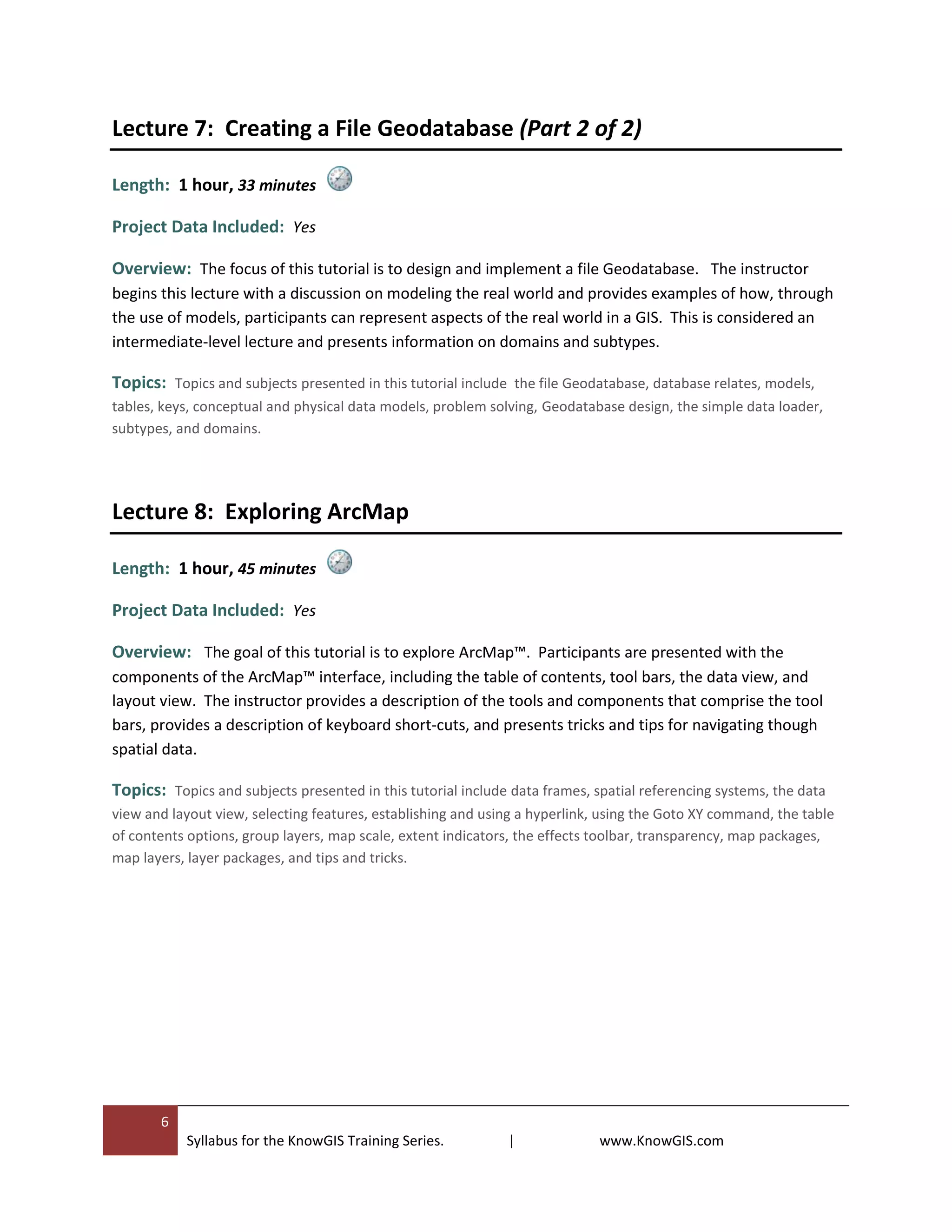 6
Syllabus for the KnowGIS Training Series. | www.KnowGIS.com
Lecture 7: Creating a File Geodatabase (Part 2 of 2)
Length: 1 hour, 33 minutes
Project Data Included: Yes
Overview: The focus of this tutorial is to design and implement a file Geodatabase. The instructor
begins this lecture with a discussion on modeling the real world and provides examples of how, through
the use of models, participants can represent aspects of the real world in a GIS. This is considered an
intermediate-level lecture and presents information on domains and subtypes.
Topics: Topics and subjects presented in this tutorial include the file Geodatabase, database relates, models,
tables, keys, conceptual and physical data models, problem solving, Geodatabase design, the simple data loader,
subtypes, and domains.
Lecture 8: Exploring ArcMap
Length: 1 hour, 45 minutes
Project Data Included: Yes
Overview: The goal of this tutorial is to explore ArcMap™. Participants are presented with the
components of the ArcMap™ interface, including the table of contents, tool bars, the data view, and
layout view. The instructor provides a description of the tools and components that comprise the tool
bars, provides a description of keyboard short-cuts, and presents tricks and tips for navigating though
spatial data.
Topics: Topics and subjects presented in this tutorial include data frames, spatial referencing systems, the data
view and layout view, selecting features, establishing and using a hyperlink, using the Goto XY command, the table
of contents options, group layers, map scale, extent indicators, the effects toolbar, transparency, map packages,
map layers, layer packages, and tips and tricks.
 
