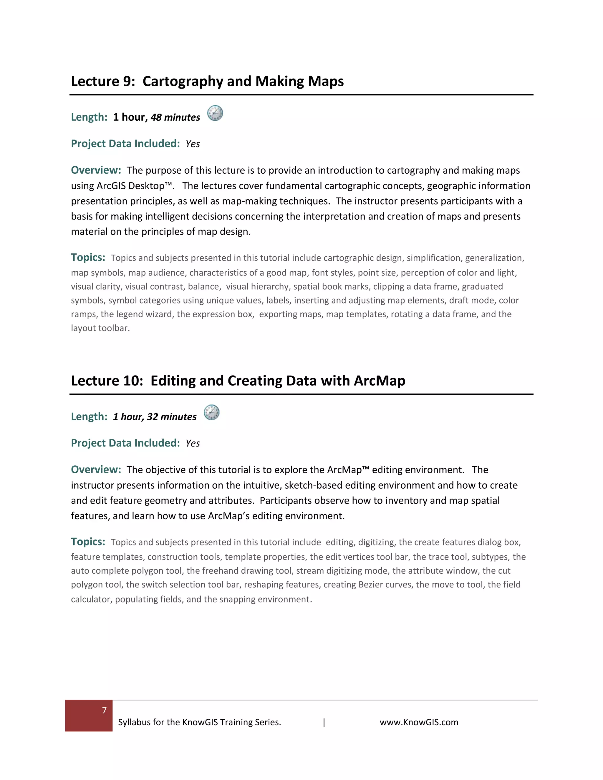 7
Syllabus for the KnowGIS Training Series. | www.KnowGIS.com
Lecture 9: Cartography and Making Maps
Length: 1 hour, 48 minutes
Project Data Included: Yes
Overview: The purpose of this lecture is to provide an introduction to cartography and making maps
using ArcGIS Desktop™. The lectures cover fundamental cartographic concepts, geographic information
presentation principles, as well as map-making techniques. The instructor presents participants with a
basis for making intelligent decisions concerning the interpretation and creation of maps and presents
material on the principles of map design.
Topics: Topics and subjects presented in this tutorial include cartographic design, simplification, generalization,
map symbols, map audience, characteristics of a good map, font styles, point size, perception of color and light,
visual clarity, visual contrast, balance, visual hierarchy, spatial book marks, clipping a data frame, graduated
symbols, symbol categories using unique values, labels, inserting and adjusting map elements, draft mode, color
ramps, the legend wizard, the expression box, exporting maps, map templates, rotating a data frame, and the
layout toolbar.
Lecture 10: Editing and Creating Data with ArcMap
Length: 1 hour, 32 minutes
Project Data Included: Yes
Overview: The objective of this tutorial is to explore the ArcMap™ editing environment. The
instructor presents information on the intuitive, sketch-based editing environment and how to create
and edit feature geometry and attributes. Participants observe how to inventory and map spatial
features, and learn how to use ArcMap’s editing environment.
Topics: Topics and subjects presented in this tutorial include editing, digitizing, the create features dialog box,
feature templates, construction tools, template properties, the edit vertices tool bar, the trace tool, subtypes, the
auto complete polygon tool, the freehand drawing tool, stream digitizing mode, the attribute window, the cut
polygon tool, the switch selection tool bar, reshaping features, creating Bezier curves, the move to tool, the field
calculator, populating fields, and the snapping environment.
 