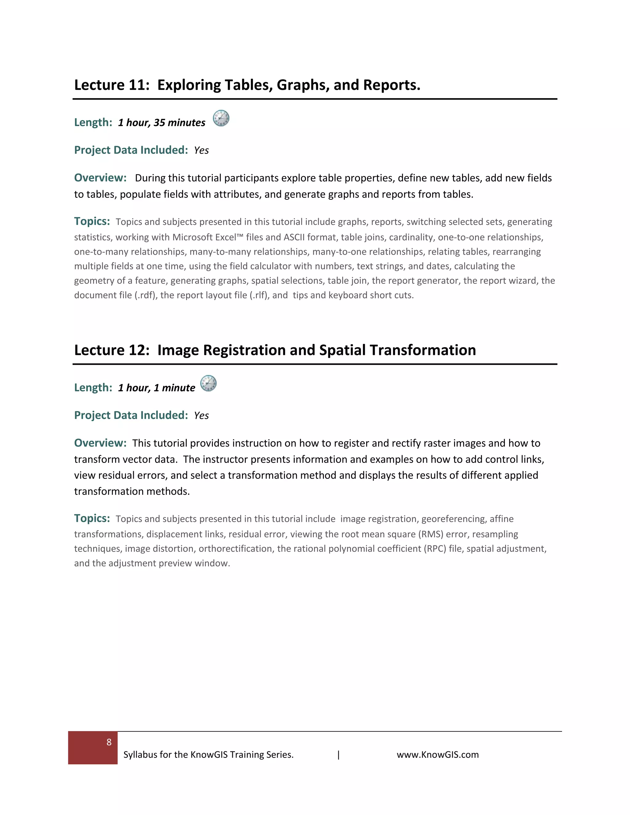 8
Syllabus for the KnowGIS Training Series. | www.KnowGIS.com
Lecture 11: Exploring Tables, Graphs, and Reports.
Length: 1 hour, 35 minutes
Project Data Included: Yes
Overview: During this tutorial participants explore table properties, define new tables, add new fields
to tables, populate fields with attributes, and generate graphs and reports from tables.
Topics: Topics and subjects presented in this tutorial include graphs, reports, switching selected sets, generating
statistics, working with Microsoft Excel™ files and ASCII format, table joins, cardinality, one-to-one relationships,
one-to-many relationships, many-to-many relationships, many-to-one relationships, relating tables, rearranging
multiple fields at one time, using the field calculator with numbers, text strings, and dates, calculating the
geometry of a feature, generating graphs, spatial selections, table join, the report generator, the report wizard, the
document file (.rdf), the report layout file (.rlf), and tips and keyboard short cuts.
Lecture 12: Image Registration and Spatial Transformation
Length: 1 hour, 1 minute
Project Data Included: Yes
Overview: This tutorial provides instruction on how to register and rectify raster images and how to
transform vector data. The instructor presents information and examples on how to add control links,
view residual errors, and select a transformation method and displays the results of different applied
transformation methods.
Topics: Topics and subjects presented in this tutorial include image registration, georeferencing, affine
transformations, displacement links, residual error, viewing the root mean square (RMS) error, resampling
techniques, image distortion, orthorectification, the rational polynomial coefficient (RPC) file, spatial adjustment,
and the adjustment preview window.
 