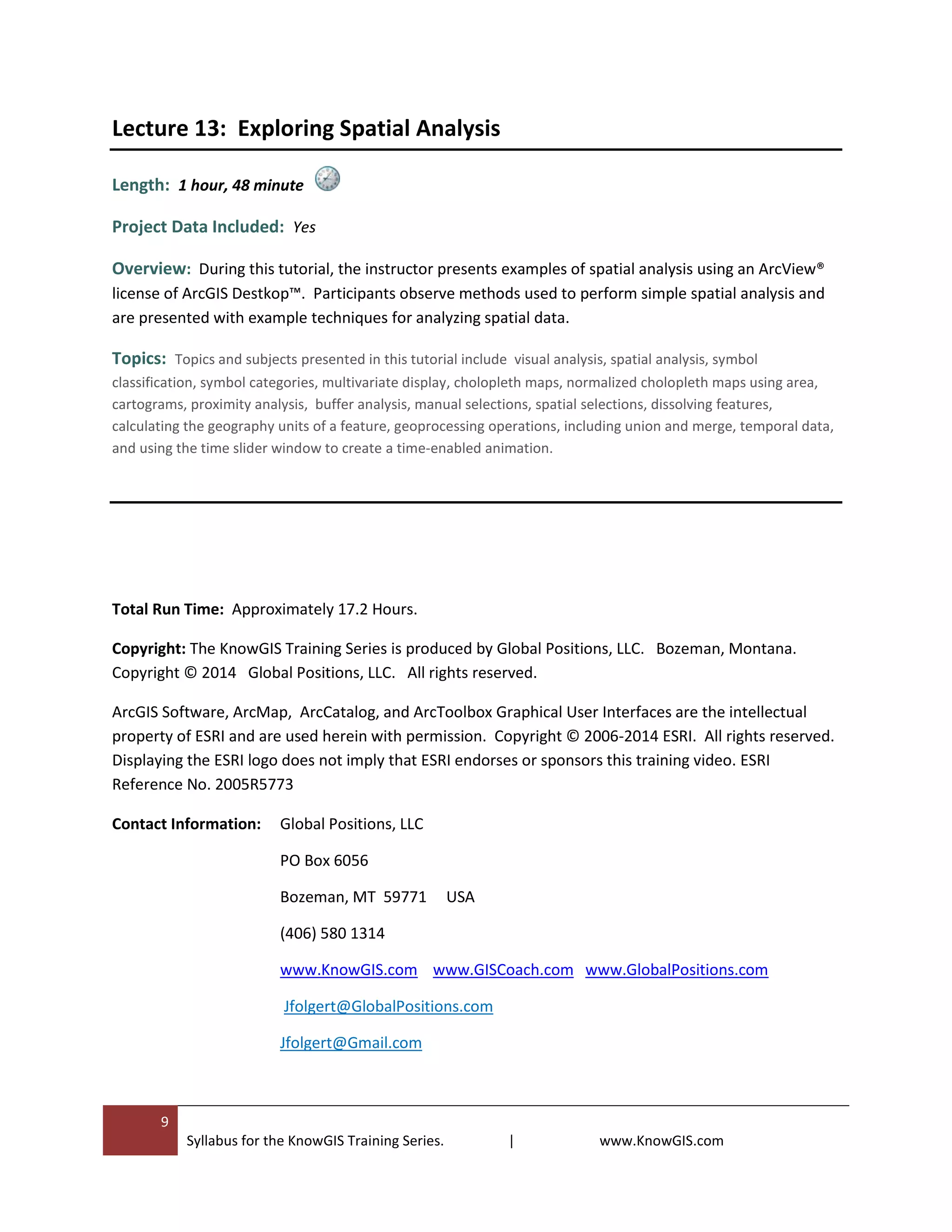 9
Syllabus for the KnowGIS Training Series. | www.KnowGIS.com
Lecture 13: Exploring Spatial Analysis
Length: 1 hour, 48 minute
Project Data Included: Yes
Overview: During this tutorial, the instructor presents examples of spatial analysis using an ArcView®
license of ArcGIS Destkop™. Participants observe methods used to perform simple spatial analysis and
are presented with example techniques for analyzing spatial data.
Topics: Topics and subjects presented in this tutorial include visual analysis, spatial analysis, symbol
classification, symbol categories, multivariate display, cholopleth maps, normalized cholopleth maps using area,
cartograms, proximity analysis, buffer analysis, manual selections, spatial selections, dissolving features,
calculating the geography units of a feature, geoprocessing operations, including union and merge, temporal data,
and using the time slider window to create a time-enabled animation.
Total Run Time: Approximately 17.2 Hours.
Copyright: The KnowGIS Training Series is produced by Global Positions, LLC. Bozeman, Montana.
Copyright © 2014 Global Positions, LLC. All rights reserved.
ArcGIS Software, ArcMap, ArcCatalog, and ArcToolbox Graphical User Interfaces are the intellectual
property of ESRI and are used herein with permission. Copyright © 2006-2014 ESRI. All rights reserved.
Displaying the ESRI logo does not imply that ESRI endorses or sponsors this training video. ESRI
Reference No. 2005R5773
Contact Information: Global Positions, LLC
PO Box 6056
Bozeman, MT 59771 USA
(406) 580 1314
www.KnowGIS.com www.GISCoach.com www.GlobalPositions.com
Jfolgert@GlobalPositions.com
Jfolgert@Gmail.com
 