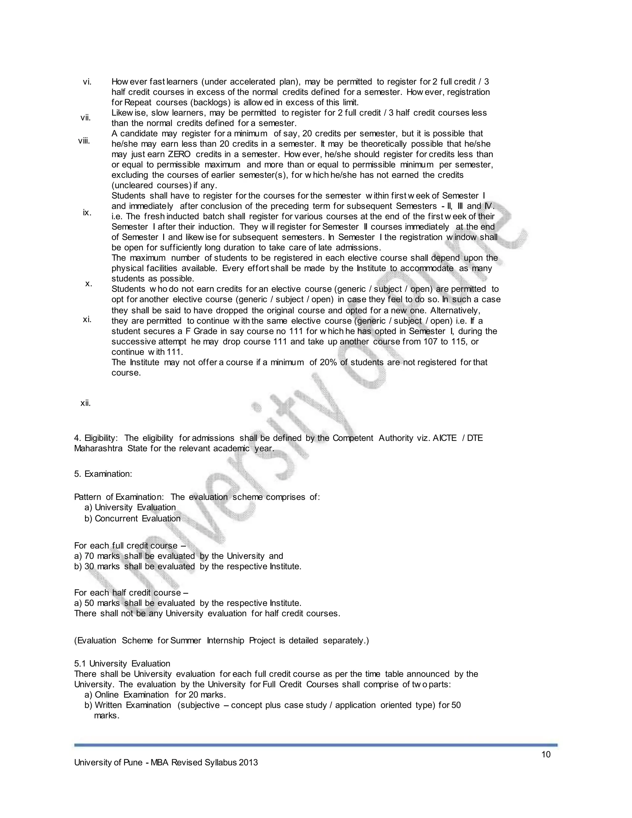 vi.
vii.
viii.
ix.
x.
xi.
xii.
How ever fast learners (under accelerated plan), may be permitted to register for 2 full credit / 3
half credit courses in excess of the normal credits defined for a semester. How ever, registration
for Repeat courses (backlogs) is allow ed in excess of this limit.
Likew ise, slow learners, may be permitted to register for 2 full credit / 3 half credit courses less
than the normal credits defined for a semester.
A candidate may register for a minimum of say, 20 credits per semester, but it is possible that
he/she may earn less than 20 credits in a semester. It may be theoretically possible that he/she
may just earn ZERO credits in a semester. How ever, he/she should register for credits less than
or equal to permissible maximum and more than or equal to permissible minimum per semester,
excluding the courses of earlier semester(s), for w hich he/she has not earned the credits
(uncleared courses) if any.
Students shall have to register for the courses for the semester w ithin first w eek of Semester I
and immediately after conclusion of the preceding term for subsequent Semesters - II, III and IV.
i.e. The fresh inducted batch shall register for various courses at the end of the first w eek of their
Semester I after their induction. They w ill register for Semester II courses immediately at the end
of Semester I and likew ise for subsequent semesters. In Semester I the registration w indow shall
be open for sufficiently long duration to take care of late admissions.
The maximum number of students to be registered in each elective course shall depend upon the
physical facilities available. Every effort shall be made by the Institute to accommodate as many
students as possible.
Students w ho do not earn credits for an elective course (generic / subject / open) are permitted to
opt for another elective course (generic / subject / open) in case they feel to do so. In such a case
they shall be said to have dropped the original course and opted for a new one. Alternatively,
they are permitted to continue w ith the same elective course (generic / subject / open) i.e. If a
student secures a F Grade in say course no 111 for w hich he has opted in Semester I, during the
successive attempt he may drop course 111 and take up another course from 107 to 115, or
continue w ith 111.
The Institute may not offer a course if a minimum of 20% of students are not registered for that
course.
4. Eligibility: The eligibility for admissions shall be defined by the Competent Authority viz. AICTE / DTE
Maharashtra State for the relevant academic year.
5. Examination:
Pattern of Examination: The evaluation scheme comprises of:
a) University Evaluation
b) Concurrent Evaluation
For each full credit course –
a) 70 marks shall be evaluated by the University and
b) 30 marks shall be evaluated by the respective Institute.
For each half credit course –
a) 50 marks shall be evaluated by the respective Institute.
There shall not be any University evaluation for half credit courses.
(Evaluation Scheme for Summer Internship Project is detailed separately.)
5.1 University Evaluation
There shall be University evaluation for each full credit course as per the time table announced by the
University. The evaluation by the University for Full Credit Courses shall comprise of tw o parts:
a) Online Examination for 20 marks.
b) Written Examination (subjective – concept plus case study / application oriented type) for 50
marks.
10
University of Pune - MBA Revised Syllabus 2013
 