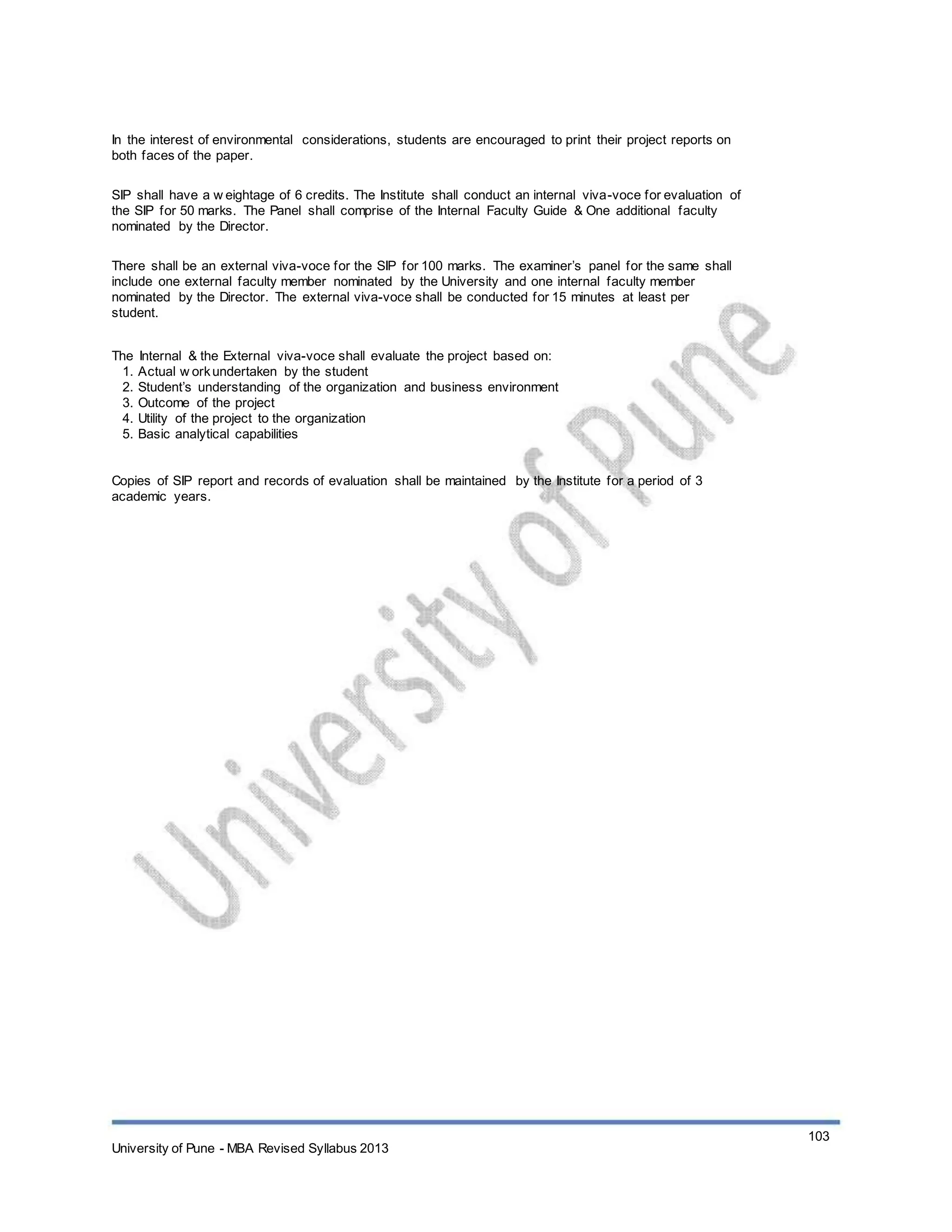 In the interest of environmental considerations, students are encouraged to print their project reports on
both faces of the paper.
SIP shall have a w eightage of 6 credits. The Institute shall conduct an internal viva-voce for evaluation of
the SIP for 50 marks. The Panel shall comprise of the Internal Faculty Guide & One additional faculty
nominated by the Director.
There shall be an external viva-voce for the SIP for 100 marks. The examiner’s panel for the same shall
include one external faculty member nominated by the University and one internal faculty member
nominated by the Director. The external viva-voce shall be conducted for 15 minutes at least per
student.
The Internal & the External viva-voce shall evaluate the project based on:
1. Actual w orkundertaken by the student
2. Student’s understanding of the organization and business environment
3. Outcome of the project
4. Utility of the project to the organization
5. Basic analytical capabilities
Copies of SIP report and records of evaluation shall be maintained by the Institute for a period of 3
academic years.
University of Pune - MBA Revised Syllabus 2013
103
 
