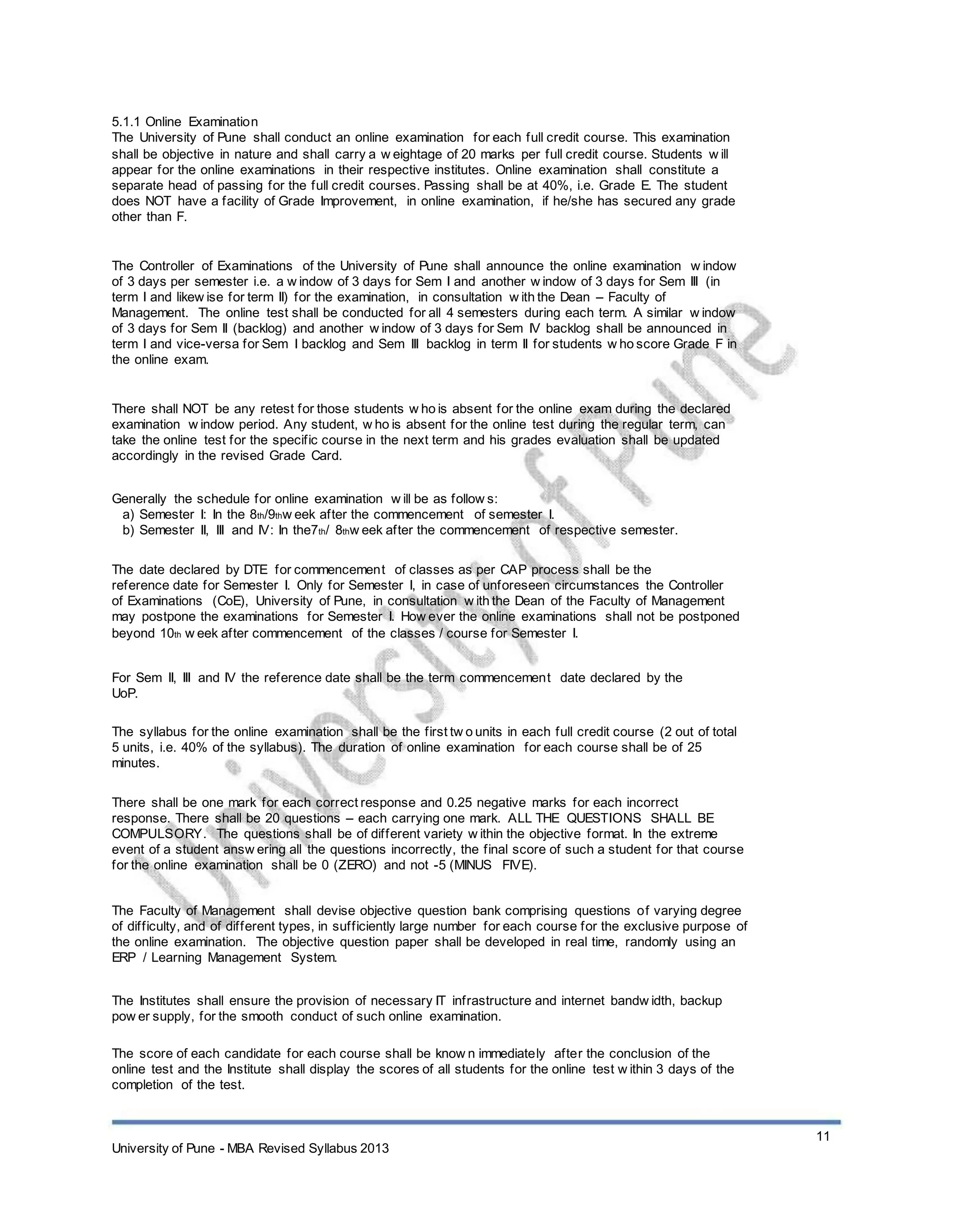 5.1.1 Online Examination
The University of Pune shall conduct an online examination for each full credit course. This examination
shall be objective in nature and shall carry a w eightage of 20 marks per full credit course. Students w ill
appear for the online examinations in their respective institutes. Online examination shall constitute a
separate head of passing for the full credit courses. Passing shall be at 40%, i.e. Grade E. The student
does NOT have a facility of Grade Improvement, in online examination, if he/she has secured any grade
other than F.
The Controller of Examinations of the University of Pune shall announce the online examination w indow
of 3 days per semester i.e. a w indow of 3 days for Sem I and another w indow of 3 days for Sem III (in
term I and likew ise for term II) for the examination, in consultation w ith the Dean – Faculty of
Management. The online test shall be conducted for all 4 semesters during each term. A similar w indow
of 3 days for Sem II (backlog) and another w indow of 3 days for Sem IV backlog shall be announced in
term I and vice-versa for Sem I backlog and Sem III backlog in term II for students w ho score Grade F in
the online exam.
There shall NOT be any retest for those students w ho is absent for the online exam during the declared
examination w indow period. Any student, w ho is absent for the online test during the regular term, can
take the online test for the specific course in the next term and his grades evaluation shall be updated
accordingly in the revised Grade Card.
Generally the schedule for online examination w ill be as follow s:
a) Semester I: In the 8th/9thw eek after the commencement of semester I.
b) Semester II, III and IV: In the7th/ 8thw eek after the commencement of respective semester.
The date declared by DTE for commencement of classes as per CAP process shall be the
reference date for Semester I. Only for Semester I, in case of unforeseen circumstances the Controller
of Examinations (CoE), University of Pune, in consultation w ith the Dean of the Faculty of Management
may postpone the examinations for Semester I. How ever the online examinations shall not be postponed
beyond 10th w eek after commencement of the classes / course for Semester I.
For Sem II, III and IV the reference date shall be the term commencement date declared by the
UoP.
The syllabus for the online examination shall be the first tw o units in each full credit course (2 out of total
5 units, i.e. 40% of the syllabus). The duration of online examination for each course shall be of 25
minutes.
There shall be one mark for each correct response and 0.25 negative marks for each incorrect
response. There shall be 20 questions – each carrying one mark. ALL THE QUESTIONS SHALL BE
COMPULSORY. The questions shall be of different variety w ithin the objective format. In the extreme
event of a student answ ering all the questions incorrectly, the final score of such a student for that course
for the online examination shall be 0 (ZERO) and not -5 (MINUS FIVE).
The Faculty of Management shall devise objective question bank comprising questions of varying degree
of difficulty, and of different types, in sufficiently large number for each course for the exclusive purpose of
the online examination. The objective question paper shall be developed in real time, randomly using an
ERP / Learning Management System.
The Institutes shall ensure the provision of necessary IT infrastructure and internet bandw idth, backup
pow er supply, for the smooth conduct of such online examination.
The score of each candidate for each course shall be know n immediately after the conclusion of the
online test and the Institute shall display the scores of all students for the online test w ithin 3 days of the
completion of the test.
11
University of Pune - MBA Revised Syllabus 2013
 