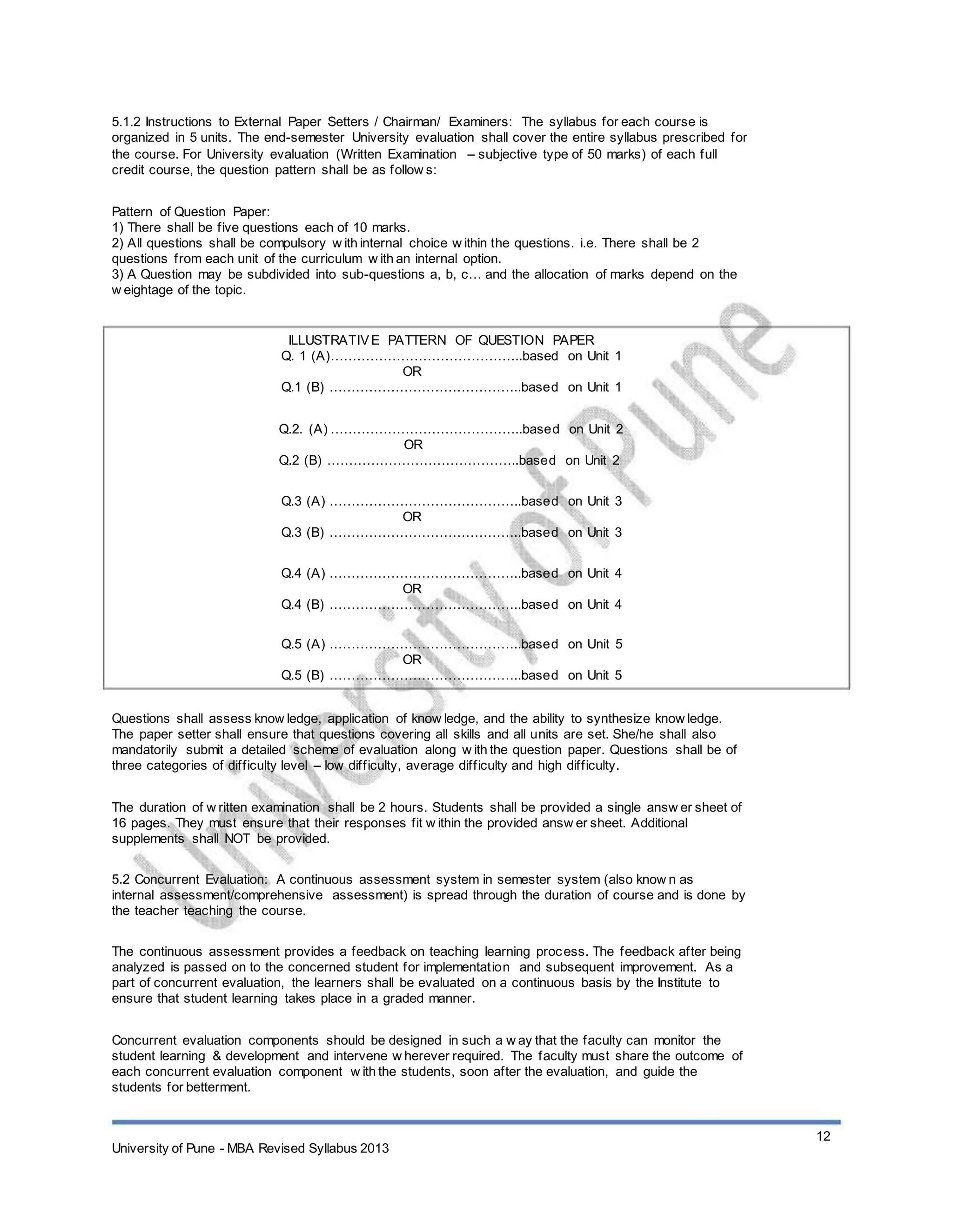 5.1.2 Instructions to External Paper Setters / Chairman/ Examiners: The syllabus for each course is
organized in 5 units. The end-semester University evaluation shall cover the entire syllabus prescribed for
the course. For University evaluation (Written Examination – subjective type of 50 marks) of each full
credit course, the question pattern shall be as follow s:
Pattern of Question Paper:
1) There shall be five questions each of 10 marks.
2) All questions shall be compulsory w ith internal choice w ithin the questions. i.e. There shall be 2
questions from each unit of the curriculum w ith an internal option.
3) A Question may be subdivided into sub-questions a, b, c… and the allocation of marks depend on the
w eightage of the topic.
ILLUSTRATIVE PATTERN OF QUESTION PAPER
Q. 1 (A)……………………………………..based on Unit 1
OR
Q.1 (B) ……………………………………..based on Unit 1
Q.2. (A) ……………………………………..based on Unit 2
OR
Q.2 (B) ……………………………………..based on Unit 2
Q.3 (A) ……………………………………..based on Unit 3
OR
Q.3 (B) ……………………………………..based on Unit 3
Q.4 (A) ……………………………………..based on Unit 4
OR
Q.4 (B) ……………………………………..based on Unit 4
Q.5 (A) ……………………………………..based on Unit 5
OR
Q.5 (B) ……………………………………..based on Unit 5
Questions shall assess know ledge, application of know ledge, and the ability to synthesize know ledge.
The paper setter shall ensure that questions covering all skills and all units are set. She/he shall also
mandatorily submit a detailed scheme of evaluation along w ith the question paper. Questions shall be of
three categories of difficulty level – low difficulty, average difficulty and high difficulty.
The duration of w ritten examination shall be 2 hours. Students shall be provided a single answ er sheet of
16 pages. They must ensure that their responses fit w ithin the provided answ er sheet. Additional
supplements shall NOT be provided.
5.2 Concurrent Evaluation: A continuous assessment system in semester system (also know n as
internal assessment/comprehensive assessment) is spread through the duration of course and is done by
the teacher teaching the course.
The continuous assessment provides a feedback on teaching learning process. The feedback after being
analyzed is passed on to the concerned student for implementation and subsequent improvement. As a
part of concurrent evaluation, the learners shall be evaluated on a continuous basis by the Institute to
ensure that student learning takes place in a graded manner.
Concurrent evaluation components should be designed in such a w ay that the faculty can monitor the
student learning & development and intervene w herever required. The faculty must share the outcome of
each concurrent evaluation component w ith the students, soon after the evaluation, and guide the
students for betterment.
12
University of Pune - MBA Revised Syllabus 2013
 