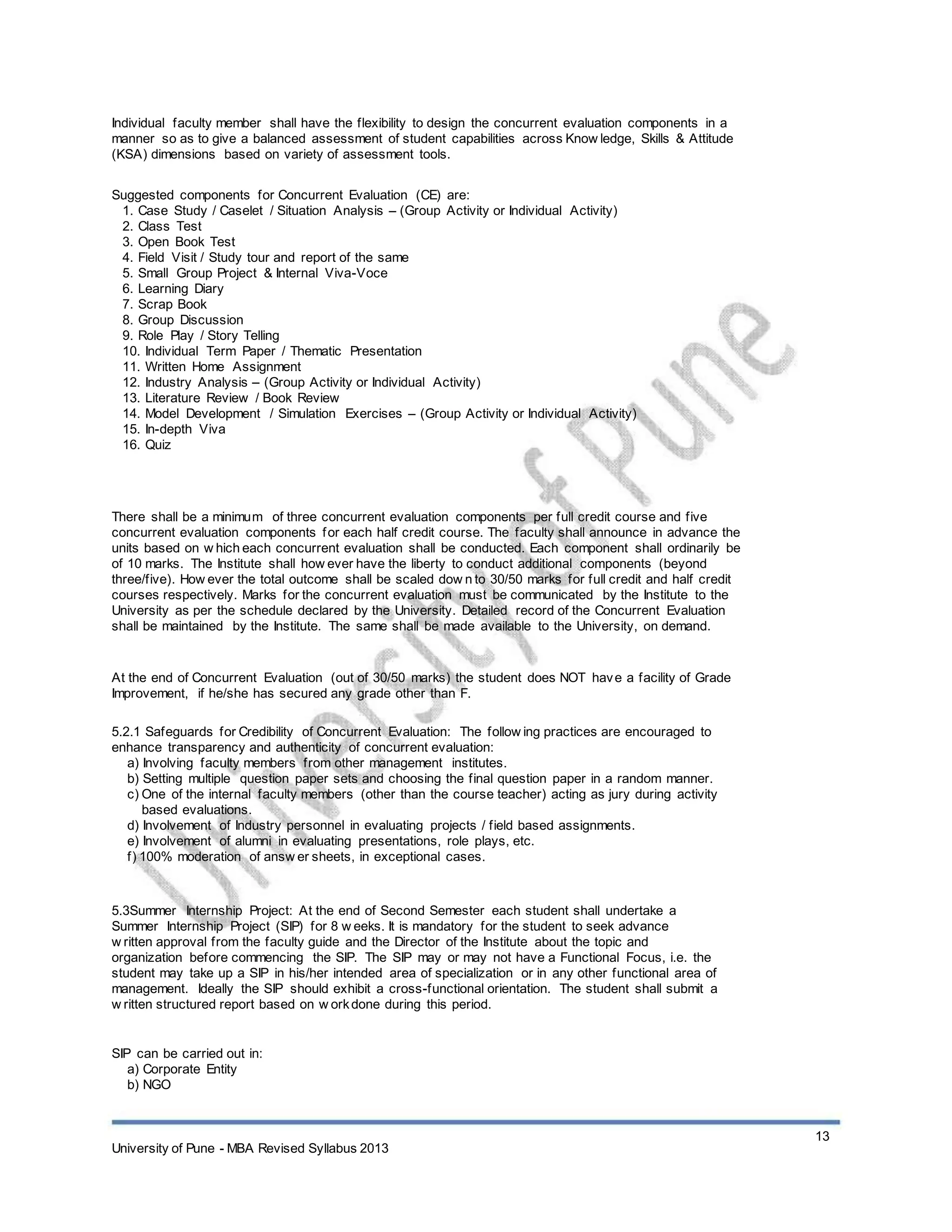 Individual faculty member shall have the flexibility to design the concurrent evaluation components in a
manner so as to give a balanced assessment of student capabilities across Know ledge, Skills & Attitude
(KSA) dimensions based on variety of assessment tools.
Suggested components for Concurrent Evaluation (CE) are:
1. Case Study / Caselet / Situation Analysis – (Group Activity or Individual Activity)
2. Class Test
3. Open Book Test
4. Field Visit / Study tour and report of the same
5. Small Group Project & Internal Viva-Voce
6. Learning Diary
7. Scrap Book
8. Group Discussion
9. Role Play / Story Telling
10. Individual Term Paper / Thematic Presentation
11. Written Home Assignment
12. Industry Analysis – (Group Activity or Individual Activity)
13. Literature Review / Book Review
14. Model Development / Simulation Exercises – (Group Activity or Individual Activity)
15. In-depth Viva
16. Quiz
There shall be a minimum of three concurrent evaluation components per full credit course and five
concurrent evaluation components for each half credit course. The faculty shall announce in advance the
units based on w hich each concurrent evaluation shall be conducted. Each component shall ordinarily be
of 10 marks. The Institute shall how ever have the liberty to conduct additional components (beyond
three/five). How ever the total outcome shall be scaled dow n to 30/50 marks for full credit and half credit
courses respectively. Marks for the concurrent evaluation must be communicated by the Institute to the
University as per the schedule declared by the University. Detailed record of the Concurrent Evaluation
shall be maintained by the Institute. The same shall be made available to the University, on demand.
At the end of Concurrent Evaluation (out of 30/50 marks) the student does NOT have a facility of Grade
Improvement, if he/she has secured any grade other than F.
5.2.1 Safeguards for Credibility of Concurrent Evaluation: The follow ing practices are encouraged to
enhance transparency and authenticity of concurrent evaluation:
a) Involving faculty members from other management institutes.
b) Setting multiple question paper sets and choosing the final question paper in a random manner.
c) One of the internal faculty members (other than the course teacher) acting as jury during activity
based evaluations.
d) Involvement of Industry personnel in evaluating projects / field based assignments.
e) Involvement of alumni in evaluating presentations, role plays, etc.
f) 100% moderation of answ er sheets, in exceptional cases.
5.3Summer Internship Project: At the end of Second Semester each student shall undertake a
Summer Internship Project (SIP) for 8 w eeks. It is mandatory for the student to seek advance
w ritten approval from the faculty guide and the Director of the Institute about the topic and
organization before commencing the SIP. The SIP may or may not have a Functional Focus, i.e. the
student may take up a SIP in his/her intended area of specialization or in any other functional area of
management. Ideally the SIP should exhibit a cross-functional orientation. The student shall submit a
w ritten structured report based on w orkdone during this period.
SIP can be carried out in:
a) Corporate Entity
b) NGO
13
University of Pune - MBA Revised Syllabus 2013
 