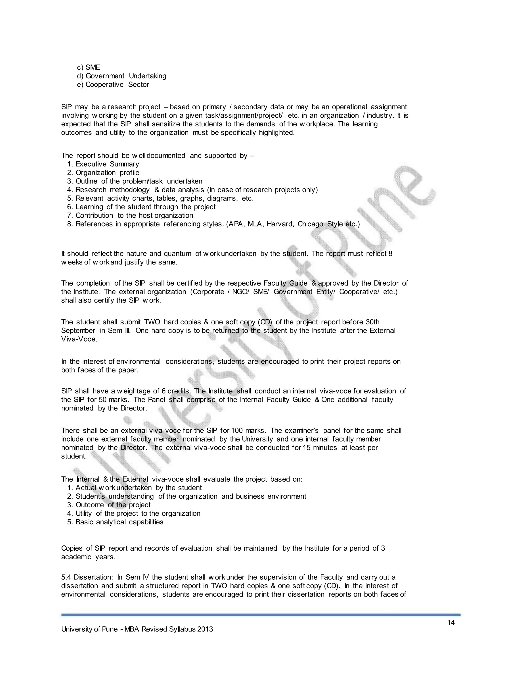 c) SME
d) Government Undertaking
e) Cooperative Sector
SIP may be a research project – based on primary / secondary data or may be an operational assignment
involving w orking by the student on a given task/assignment/project/ etc. in an organization / industry. It is
expected that the SIP shall sensitize the students to the demands of the w orkplace. The learning
outcomes and utility to the organization must be specifically highlighted.
The report should be w elldocumented and supported by –
1. Executive Summary
2. Organization profile
3. Outline of the problem/task undertaken
4. Research methodology & data analysis (in case of research projects only)
5. Relevant activity charts, tables, graphs, diagrams, etc.
6. Learning of the student through the project
7. Contribution to the host organization
8. References in appropriate referencing styles. (APA, MLA, Harvard, Chicago Style etc.)
It should reflect the nature and quantum of w orkundertaken by the student. The report must reflect 8
w eeks of w orkand justify the same.
The completion of the SIP shall be certified by the respective Faculty Guide & approved by the Director of
the Institute. The external organization (Corporate / NGO/ SME/ Government Entity/ Cooperative/ etc.)
shall also certify the SIP w ork.
The student shall submit TWO hard copies & one soft copy (CD) of the project report before 30th
September in Sem III. One hard copy is to be returned to the student by the Institute after the External
Viva-Voce.
In the interest of environmental considerations, students are encouraged to print their project reports on
both faces of the paper.
SIP shall have a w eightage of 6 credits. The Institute shall conduct an internal viva-voce for evaluation of
the SIP for 50 marks. The Panel shall comprise of the Internal Faculty Guide & One additional faculty
nominated by the Director.
There shall be an external viva-voce for the SIP for 100 marks. The examiner’s panel for the same shall
include one external faculty member nominated by the University and one internal faculty member
nominated by the Director. The external viva-voce shall be conducted for 15 minutes at least per
student.
The Internal & the External viva-voce shall evaluate the project based on:
1. Actual w orkundertaken by the student
2. Student’s understanding of the organization and business environment
3. Outcome of the project
4. Utility of the project to the organization
5. Basic analytical capabilities
Copies of SIP report and records of evaluation shall be maintained by the Institute for a period of 3
academic years.
5.4 Dissertation: In Sem IV the student shall w orkunder the supervision of the Faculty and carry out a
dissertation and submit a structured report in TWO hard copies & one soft copy (CD). In the interest of
environmental considerations, students are encouraged to print their dissertation reports on both faces of
14
University of Pune - MBA Revised Syllabus 2013
 
