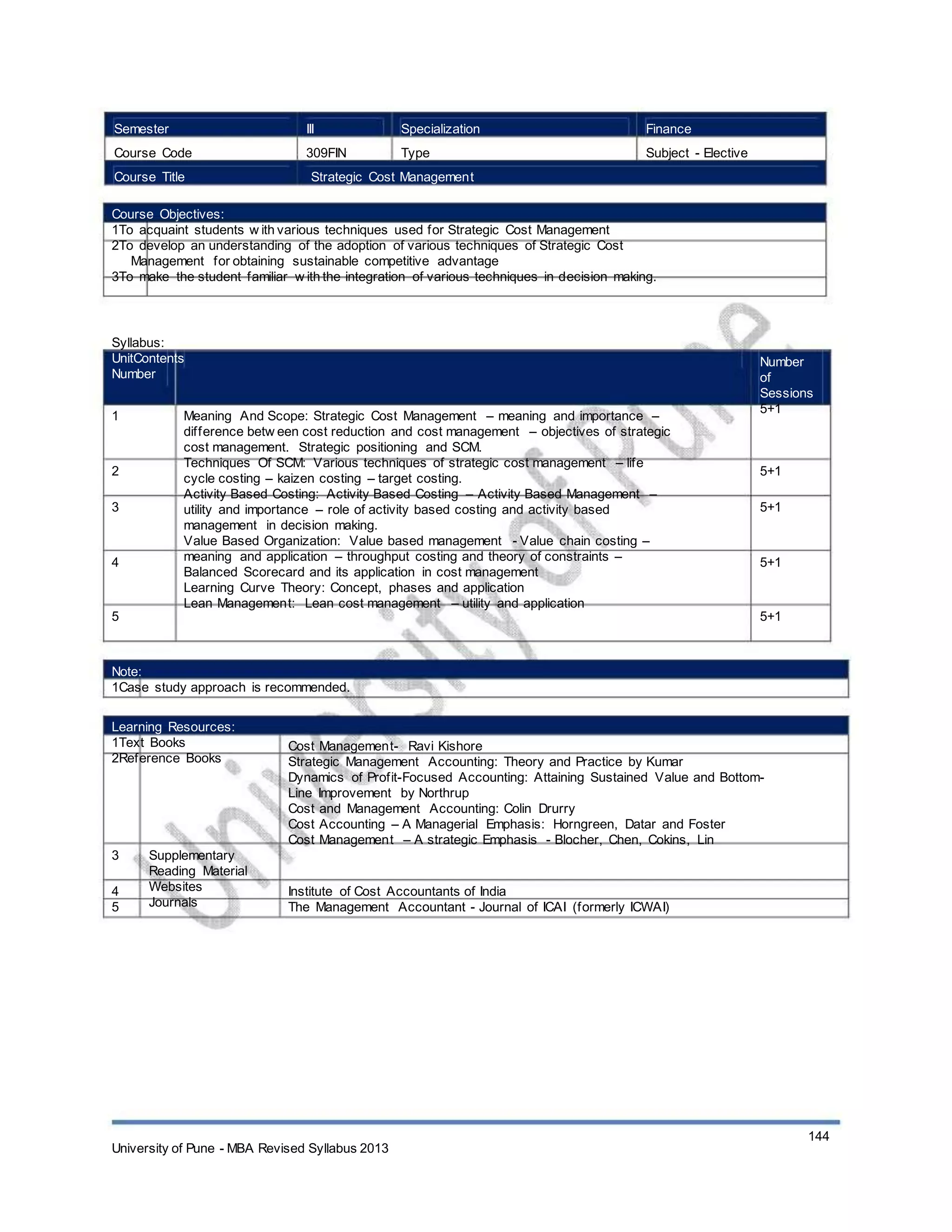 Semester
Course Code
Course Title
III
309FIN
Specialization
Type
Finance
Subject - Elective
Strategic Cost Management
Course Objectives:
1To acquaint students w ith various techniques used for Strategic Cost Management
2To develop an understanding of the adoption of various techniques of Strategic Cost
Management for obtaining sustainable competitive advantage
3To make the student familiar w ith the integration of various techniques in decision making.
Syllabus:
UnitContents
Number
1 Meaning And Scope: Strategic Cost Management – meaning and importance –
difference betw een cost reduction and cost management – objectives of strategic
cost management. Strategic positioning and SCM.
Techniques Of SCM: Various techniques of strategic cost management – life
cycle costing – kaizen costing – target costing.
Activity Based Costing: Activity Based Costing – Activity Based Management –
utility and importance – role of activity based costing and activity based
management in decision making.
Value Based Organization: Value based management - Value chain costing –
meaning and application – throughput costing and theory of constraints –
Balanced Scorecard and its application in cost management
Learning Curve Theory: Concept, phases and application
Lean Management: Lean cost management – utility and application
Number
of
Sessions
5+1
2
3
5+1
5+1
4 5+1
5 5+1
Note:
1Case study approach is recommended.
Learning Resources:
1Text Books
2Reference Books
3
4
5
Supplementary
Reading Material
Websites
Journals
Cost Management- Ravi Kishore
Strategic Management Accounting: Theory and Practice by Kumar
Dynamics of Profit-Focused Accounting: Attaining Sustained Value and Bottom-
Line Improvement by Northrup
Cost and Management Accounting: Colin Drurry
Cost Accounting – A Managerial Emphasis: Horngreen, Datar and Foster
Cost Management – A strategic Emphasis - Blocher, Chen, Cokins, Lin
Institute of Cost Accountants of India
The Management Accountant - Journal of ICAI (formerly ICWAI)
University of Pune - MBA Revised Syllabus 2013
144
 