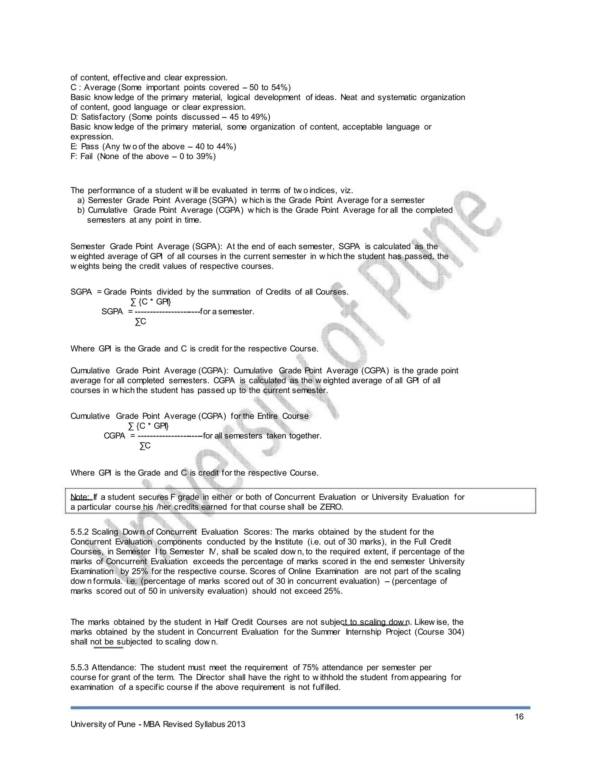 of content, effective and clear expression.
C : Average (Some important points covered – 50 to 54%)
Basic know ledge of the primary material, logical development of ideas. Neat and systematic organization
of content, good language or clear expression.
D: Satisfactory (Some points discussed – 45 to 49%)
Basic know ledge of the primary material, some organization of content, acceptable language or
expression.
E: Pass (Any tw o of the above – 40 to 44%)
F: Fail (None of the above – 0 to 39%)
The performance of a student w ill be evaluated in terms of tw o indices, viz.
a) Semester Grade Point Average (SGPA) w hich is the Grade Point Average for a semester
b) Cumulative Grade Point Average (CGPA) w hich is the Grade Point Average for all the completed
semesters at any point in time.
Semester Grade Point Average (SGPA): At the end of each semester, SGPA is calculated as the
w eighted average of GPI of all courses in the current semester in w hich the student has passed, the
w eights being the credit values of respective courses.
SGPA = Grade Points divided by the summation of Credits of all Courses.
∑ {C * GPI}
SGPA = ----------------------for a semester.
∑C
Where GPI is the Grade and C is credit for the respective Course.
Cumulative Grade Point Average (CGPA): Cumulative Grade Point Average (CGPA) is the grade point
average for all completed semesters. CGPA is calculated as the w eighted average of all GPI of all
courses in w hich the student has passed up to the current semester.
Cumulative Grade Point Average (CGPA) for the Entire Course
∑ {C * GPI}
CGPA = ----------------------for all semesters taken together.
∑C
Where GPI is the Grade and C is credit for the respective Course.
Note: If a student secures F grade in either or both of Concurrent Evaluation or University Evaluation for
a particular course his /her credits earned for that course shall be ZERO.
5.5.2 Scaling Dow n of Concurrent Evaluation Scores: The marks obtained by the student for the
Concurrent Evaluation components conducted by the Institute (i.e. out of 30 marks), in the Full Credit
Courses, in Semester I to Semester IV, shall be scaled dow n, to the required extent, if percentage of the
marks of Concurrent Evaluation exceeds the percentage of marks scored in the end semester University
Examination by 25% for the respective course. Scores of Online Examination are not part of the scaling
dow n formula. i.e. (percentage of marks scored out of 30 in concurrent evaluation) – (percentage of
marks scored out of 50 in university evaluation) should not exceed 25%.
The marks obtained by the student in Half Credit Courses are not subject to scaling dow n. Likew ise, the
marks obtained by the student in Concurrent Evaluation for the Summer Internship Project (Course 304)
shall not be subjected to scaling dow n.
5.5.3 Attendance: The student must meet the requirement of 75% attendance per semester per
course for grant of the term. The Director shall have the right to w ithhold the student from appearing for
examination of a specific course if the above requirement is not fulfilled.
16
University of Pune - MBA Revised Syllabus 2013
 