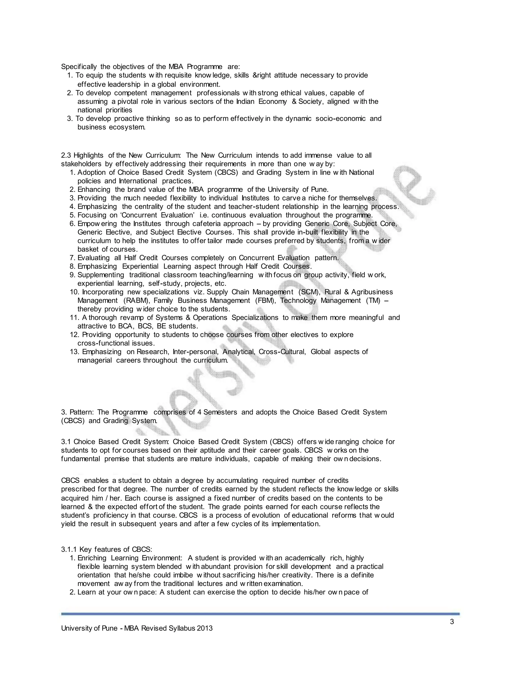 Specifically the objectives of the MBA Programme are:
1. To equip the students w ith requisite know ledge, skills &right attitude necessary to provide
effective leadership in a global environment.
2. To develop competent management professionals w ith strong ethical values, capable of
assuming a pivotal role in various sectors of the Indian Economy & Society, aligned w ith the
national priorities
3. To develop proactive thinking so as to perform effectively in the dynamic socio-economic and
business ecosystem.
2.3 Highlights of the New Curriculum: The New Curriculum intends to add immense value to all
stakeholders by effectively addressing their requirements in more than one w ay by:
1. Adoption of Choice Based Credit System (CBCS) and Grading System in line w ith National
policies and International practices.
2. Enhancing the brand value of the MBA programme of the University of Pune.
3. Providing the much needed flexibility to individual Institutes to carve a niche for themselves.
4. Emphasizing the centrality of the student and teacher-student relationship in the learning process.
5. Focusing on ‘Concurrent Evaluation’ i.e. continuous evaluation throughout the programme.
6. Empow ering the Institutes through cafeteria approach – by providing Generic Core, Subject Core,
Generic Elective, and Subject Elective Courses. This shall provide in-built flexibility in the
curriculum to help the institutes to offer tailor made courses preferred by students, from a w ider
basket of courses.
7. Evaluating all Half Credit Courses completely on Concurrent Evaluation pattern.
8. Emphasizing Experiential Learning aspect through Half Credit Courses.
9. Supplementing traditional classroom teaching/learning w ith focus on group activity, field w ork,
experiential learning, self-study, projects, etc.
10. Incorporating new specializations viz. Supply Chain Management (SCM), Rural & Agribusiness
Management (RABM), Family Business Management (FBM), Technology Management (TM) –
thereby providing w ider choice to the students.
11. A thorough revamp of Systems & Operations Specializations to make them more meaningful and
attractive to BCA, BCS, BE students.
12. Providing opportunity to students to choose courses from other electives to explore
cross-functional issues.
13. Emphasizing on Research, Inter-personal, Analytical, Cross-Cultural, Global aspects of
managerial careers throughout the curriculum.
3. Pattern: The Programme comprises of 4 Semesters and adopts the Choice Based Credit System
(CBCS) and Grading System.
3.1 Choice Based Credit System: Choice Based Credit System (CBCS) offers w ide ranging choice for
students to opt for courses based on their aptitude and their career goals. CBCS w orks on the
fundamental premise that students are mature individuals, capable of making their ow n decisions.
CBCS enables a student to obtain a degree by accumulating required number of credits
prescribed for that degree. The number of credits earned by the student reflects the know ledge or skills
acquired him / her. Each course is assigned a fixed number of credits based on the contents to be
learned & the expected effort of the student. The grade points earned for each course reflects the
student’s proficiency in that course. CBCS is a process of evolution of educational reforms that w ould
yield the result in subsequent years and after a few cycles of its implementation.
3.1.1 Key features of CBCS:
1. Enriching Learning Environment: A student is provided w ith an academically rich, highly
flexible learning system blended w ith abundant provision for skill development and a practical
orientation that he/she could imbibe w ithout sacrificing his/her creativity. There is a definite
movement aw ay from the traditional lectures and w ritten examination.
2. Learn at your ow n pace: A student can exercise the option to decide his/her ow n pace of
3
University of Pune - MBA Revised Syllabus 2013
 