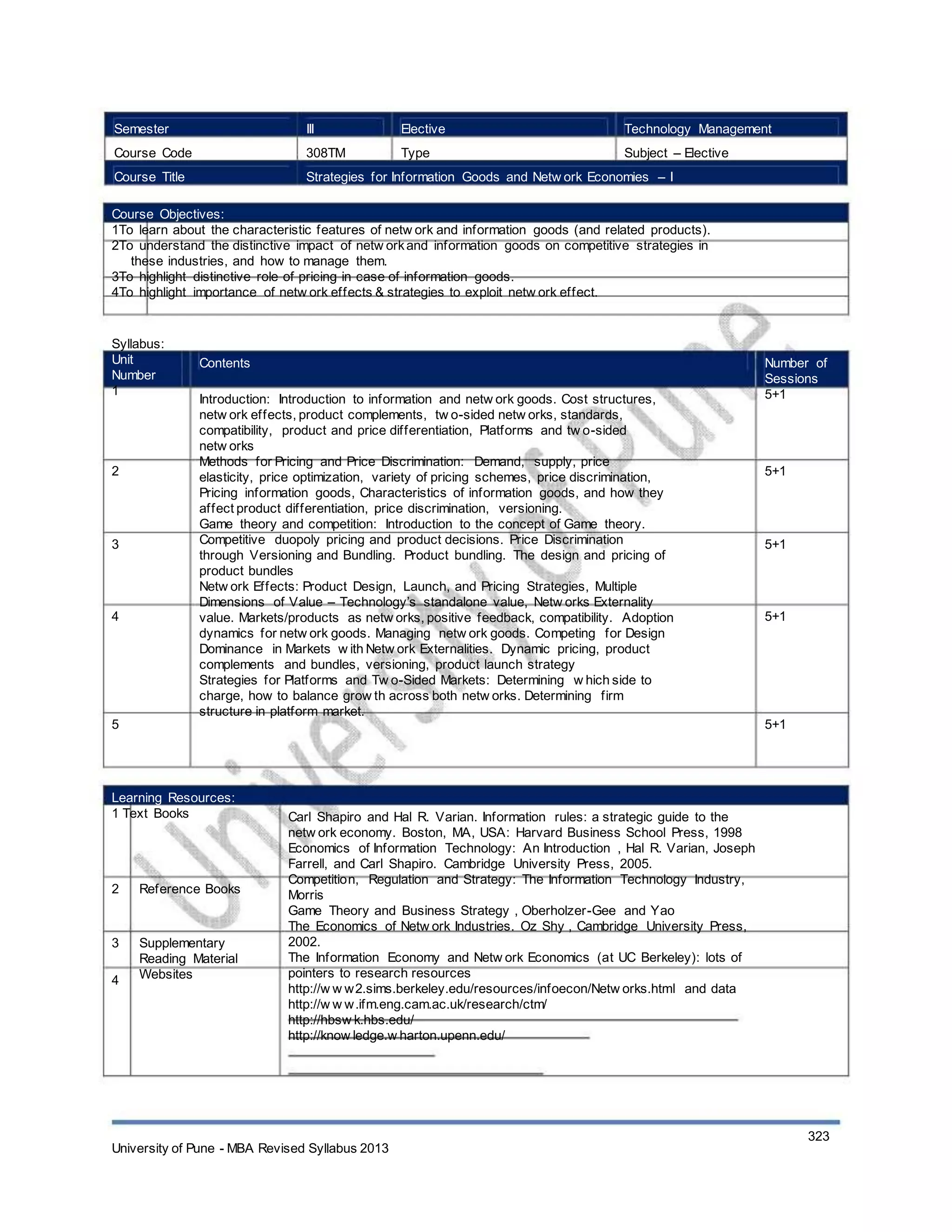 Semester
Course Code
Course Title
III
308TM
Elective
Type
Technology Management
Subject – Elective
Strategies for Information Goods and Netw ork Economies – I
Course Objectives:
1To learn about the characteristic features of netw ork and information goods (and related products).
2To understand the distinctive impact of netw orkand information goods on competitive strategies in
these industries, and how to manage them.
3To highlight distinctive role of pricing in case of information goods.
4To highlight importance of netw ork effects & strategies to exploit netw ork effect.
Syllabus:
Unit
Number
1
Contents
Introduction: Introduction to information and netw ork goods. Cost structures,
netw ork effects, product complements, tw o-sided netw orks, standards,
compatibility, product and price differentiation, Platforms and tw o-sided
netw orks
Methods for Pricing and Price Discrimination: Demand, supply, price
elasticity, price optimization, variety of pricing schemes, price discrimination,
Pricing information goods, Characteristics of information goods, and how they
affect product differentiation, price discrimination, versioning.
Game theory and competition: Introduction to the concept of Game theory.
Competitive duopoly pricing and product decisions. Price Discrimination
through Versioning and Bundling. Product bundling. The design and pricing of
product bundles
Netw ork Effects: Product Design, Launch, and Pricing Strategies, Multiple
Dimensions of Value – Technology’s standalone value, Netw orks Externality
value. Markets/products as netw orks, positive feedback, compatibility. Adoption
dynamics for netw ork goods. Managing netw ork goods. Competing for Design
Dominance in Markets w ith Netw ork Externalities. Dynamic pricing, product
complements and bundles, versioning, product launch strategy
Strategies for Platforms and Tw o-Sided Markets: Determining w hich side to
charge, how to balance grow th across both netw orks. Determining firm
structure in platform market.
Number of
Sessions
5+1
2 5+1
3 5+1
4 5+1
5 5+1
Learning Resources:
1 Text Books
2 Reference Books
3
4
Supplementary
Reading Material
Websites
Carl Shapiro and Hal R. Varian. Information rules: a strategic guide to the
netw ork economy. Boston, MA, USA: Harvard Business School Press, 1998
Economics of Information Technology: An Introduction , Hal R. Varian, Joseph
Farrell, and Carl Shapiro. Cambridge University Press, 2005.
Competition, Regulation and Strategy: The Information Technology Industry,
Morris
Game Theory and Business Strategy , Oberholzer-Gee and Yao
The Economics of Netw ork Industries. Oz Shy , Cambridge University Press,
2002.
The Information Economy and Netw ork Economics (at UC Berkeley): lots of
pointers to research resources
http://w w w2.sims.berkeley.edu/resources/infoecon/Netw orks.html and data
http://w w w.ifm.eng.cam.ac.uk/research/ctm/
http://hbsw k.hbs.edu/
http://know ledge.w harton.upenn.edu/
University of Pune - MBA Revised Syllabus 2013
323
 