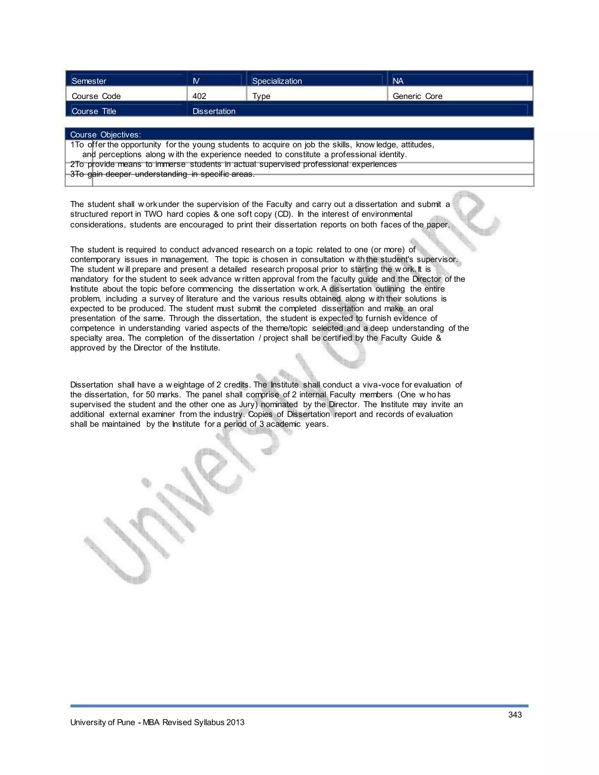 Semester
Course Code
Course Title
IV
402
Dissertation
Specialization
Type
NA
Generic Core
Course Objectives:
1To offer the opportunity for the young students to acquire on job the skills, know ledge, attitudes,
and perceptions along w ith the experience needed to constitute a professional identity.
2To provide means to immerse students in actual supervised professional experiences
3To gain deeper understanding in specific areas.
The student shall w orkunder the supervision of the Faculty and carry out a dissertation and submit a
structured report in TWO hard copies & one soft copy (CD). In the interest of environmental
considerations, students are encouraged to print their dissertation reports on both faces of the paper.
The student is required to conduct advanced research on a topic related to one (or more) of
contemporary issues in management. The topic is chosen in consultation w ith the student's supervisor.
The student w ill prepare and present a detailed research proposal prior to starting the w ork. It is
mandatory for the student to seek advance w ritten approval from the faculty guide and the Director of the
Institute about the topic before commencing the dissertation w ork. A dissertation outlining the entire
problem, including a survey of literature and the various results obtained along w ith their solutions is
expected to be produced. The student must submit the completed dissertation and make an oral
presentation of the same. Through the dissertation, the student is expected to furnish evidence of
competence in understanding varied aspects of the theme/topic selected and a deep understanding of the
specialty area. The completion of the dissertation / project shall be certified by the Faculty Guide &
approved by the Director of the Institute.
Dissertation shall have a w eightage of 2 credits. The Institute shall conduct a viva-voce for evaluation of
the dissertation, for 50 marks. The panel shall comprise of 2 internal Faculty members (One w ho has
supervised the student and the other one as Jury) nominated by the Director. The Institute may invite an
additional external examiner from the industry. Copies of Dissertation report and records of evaluation
shall be maintained by the Institute for a period of 3 academic years.
University of Pune - MBA Revised Syllabus 2013
343
 