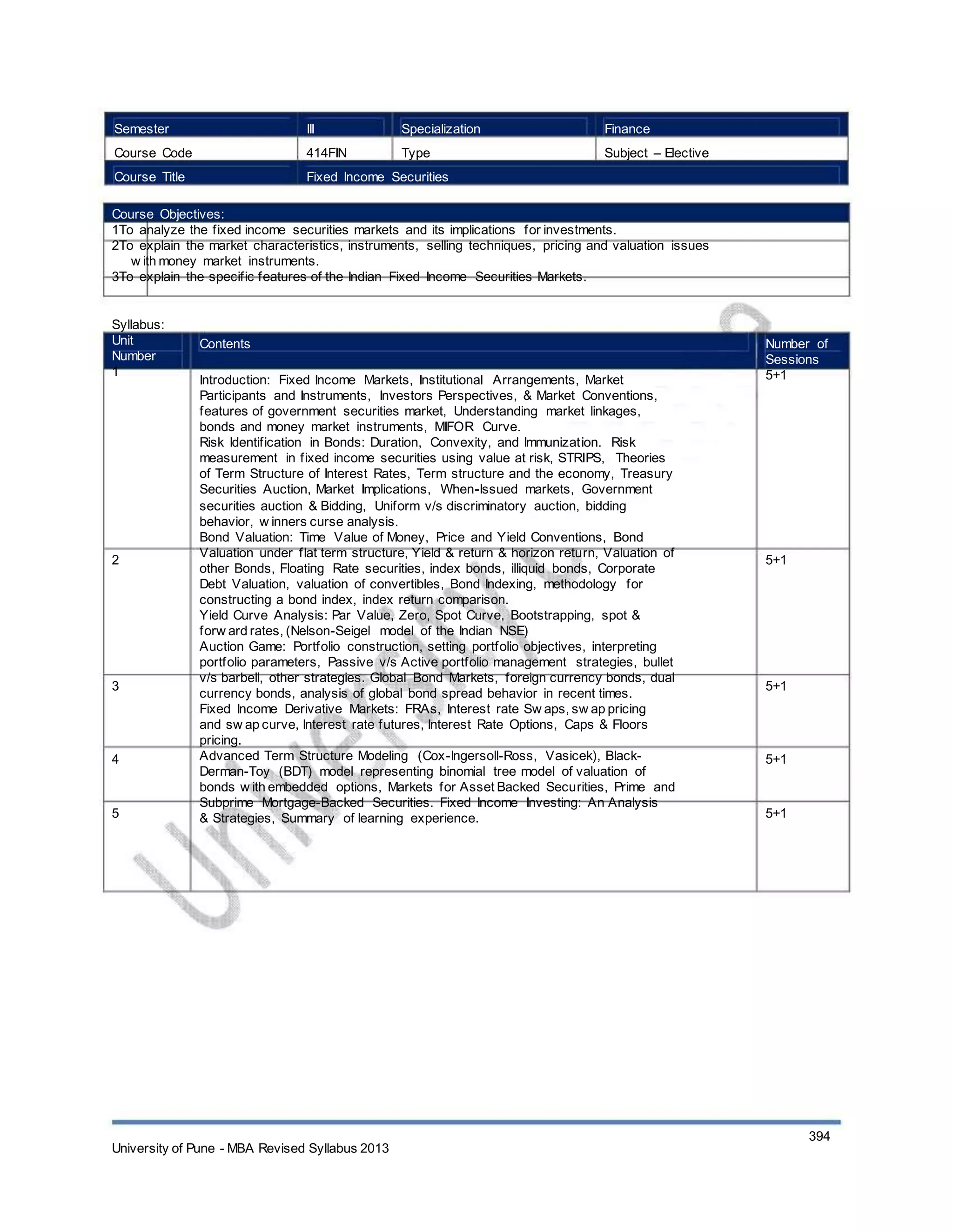 Semester
Course Code
Course Title
III
414FIN
Specialization
Type
Finance
Subject – Elective
Fixed Income Securities
Course Objectives:
1To analyze the fixed income securities markets and its implications for investments.
2To explain the market characteristics, instruments, selling techniques, pricing and valuation issues
w ith money market instruments.
3To explain the specific features of the Indian Fixed Income Securities Markets.
Syllabus:
Unit
Number
1
Contents
Introduction: Fixed Income Markets, Institutional Arrangements, Market
Participants and Instruments, Investors Perspectives, & Market Conventions,
features of government securities market, Understanding market linkages,
bonds and money market instruments, MIFOR Curve.
Risk Identification in Bonds: Duration, Convexity, and Immunization. Risk
measurement in fixed income securities using value at risk, STRIPS, Theories
of Term Structure of Interest Rates, Term structure and the economy, Treasury
Securities Auction, Market Implications, When-Issued markets, Government
securities auction & Bidding, Uniform v/s discriminatory auction, bidding
behavior, w inners curse analysis.
Bond Valuation: Time Value of Money, Price and Yield Conventions, Bond
Valuation under flat term structure, Yield & return & horizon return, Valuation of
other Bonds, Floating Rate securities, index bonds, illiquid bonds, Corporate
Debt Valuation, valuation of convertibles, Bond Indexing, methodology for
constructing a bond index, index return comparison.
Yield Curve Analysis: Par Value, Zero, Spot Curve, Bootstrapping, spot &
forw ard rates, (Nelson-Seigel model of the Indian NSE)
Auction Game: Portfolio construction, setting portfolio objectives, interpreting
portfolio parameters, Passive v/s Active portfolio management strategies, bullet
v/s barbell, other strategies. Global Bond Markets, foreign currency bonds, dual
currency bonds, analysis of global bond spread behavior in recent times.
Fixed Income Derivative Markets: FRAs, Interest rate Sw aps, sw ap pricing
and sw ap curve, Interest rate futures, Interest Rate Options, Caps & Floors
pricing.
Advanced Term Structure Modeling (Cox-Ingersoll-Ross, Vasicek), Black-
Derman-Toy (BDT) model representing binomial tree model of valuation of
bonds w ith embedded options, Markets for Asset Backed Securities, Prime and
Subprime Mortgage-Backed Securities. Fixed Income Investing: An Analysis
& Strategies, Summary of learning experience.
Number of
Sessions
5+1
2 5+1
3 5+1
4 5+1
5 5+1
University of Pune - MBA Revised Syllabus 2013
394
 