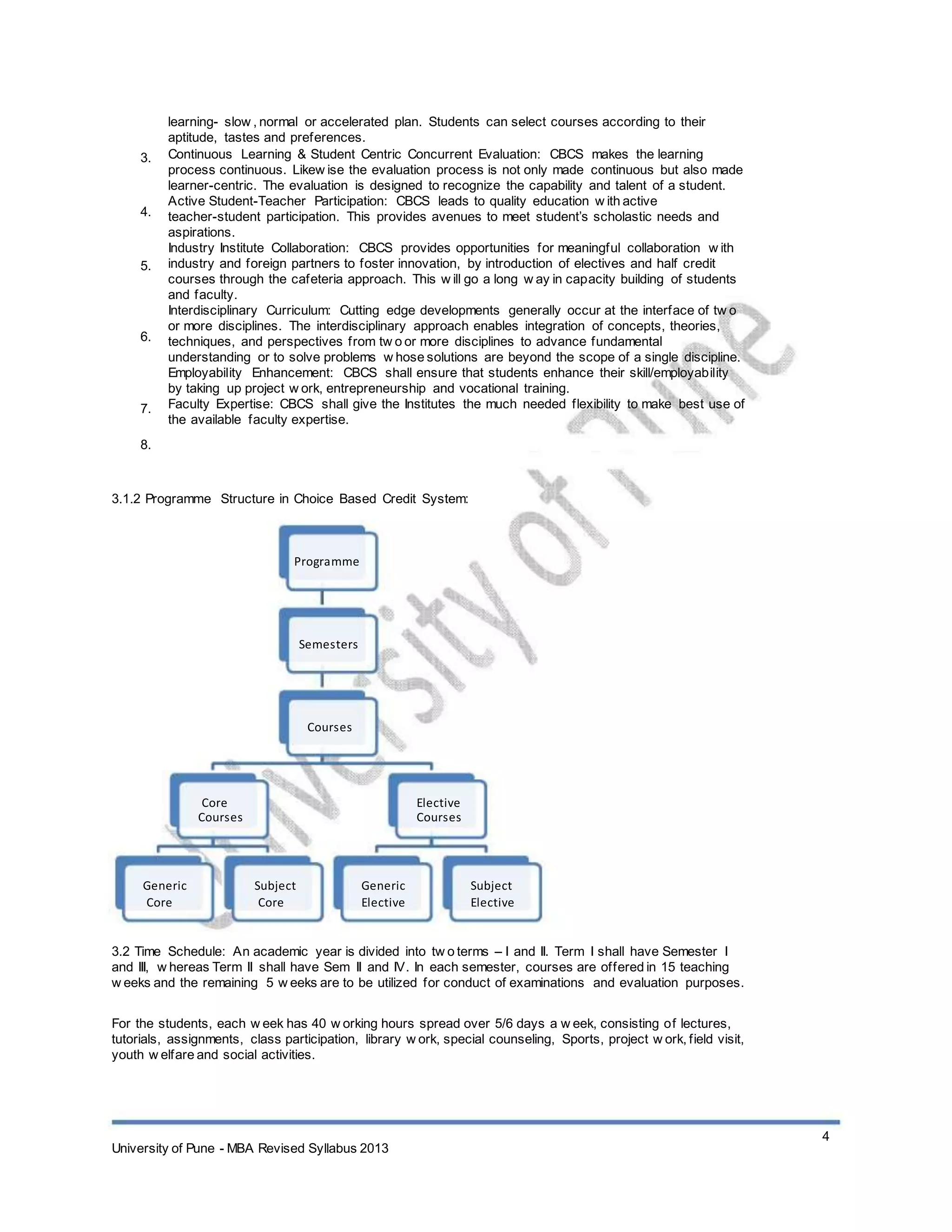 3.
4.
5.
6.
7.
8.
learning- slow , normal or accelerated plan. Students can select courses according to their
aptitude, tastes and preferences.
Continuous Learning & Student Centric Concurrent Evaluation: CBCS makes the learning
process continuous. Likew ise the evaluation process is not only made continuous but also made
learner-centric. The evaluation is designed to recognize the capability and talent of a student.
Active Student-Teacher Participation: CBCS leads to quality education w ith active
teacher-student participation. This provides avenues to meet student’s scholastic needs and
aspirations.
Industry Institute Collaboration: CBCS provides opportunities for meaningful collaboration w ith
industry and foreign partners to foster innovation, by introduction of electives and half credit
courses through the cafeteria approach. This w ill go a long w ay in capacity building of students
and faculty.
Interdisciplinary Curriculum: Cutting edge developments generally occur at the interface of tw o
or more disciplines. The interdisciplinary approach enables integration of concepts, theories,
techniques, and perspectives from tw o or more disciplines to advance fundamental
understanding or to solve problems w hose solutions are beyond the scope of a single discipline.
Employability Enhancement: CBCS shall ensure that students enhance their skill/employability
by taking up project w ork, entrepreneurship and vocational training.
Faculty Expertise: CBCS shall give the Institutes the much needed flexibility to make best use of
the available faculty expertise.
3.1.2 Programme Structure in Choice Based Credit System:
Programme
Semesters
Courses
Core
Courses
Elective
Courses
Generic
Core
Subject
Core
Generic
Elective
Subject
Elective
3.2 Time Schedule: An academic year is divided into tw o terms – I and II. Term I shall have Semester I
and III, w hereas Term II shall have Sem II and IV. In each semester, courses are offered in 15 teaching
w eeks and the remaining 5 w eeks are to be utilized for conduct of examinations and evaluation purposes.
For the students, each w eek has 40 w orking hours spread over 5/6 days a w eek, consisting of lectures,
tutorials, assignments, class participation, library w ork, special counseling, Sports, project w ork, field visit,
youth w elfare and social activities.
University of Pune - MBA Revised Syllabus 2013
4
 