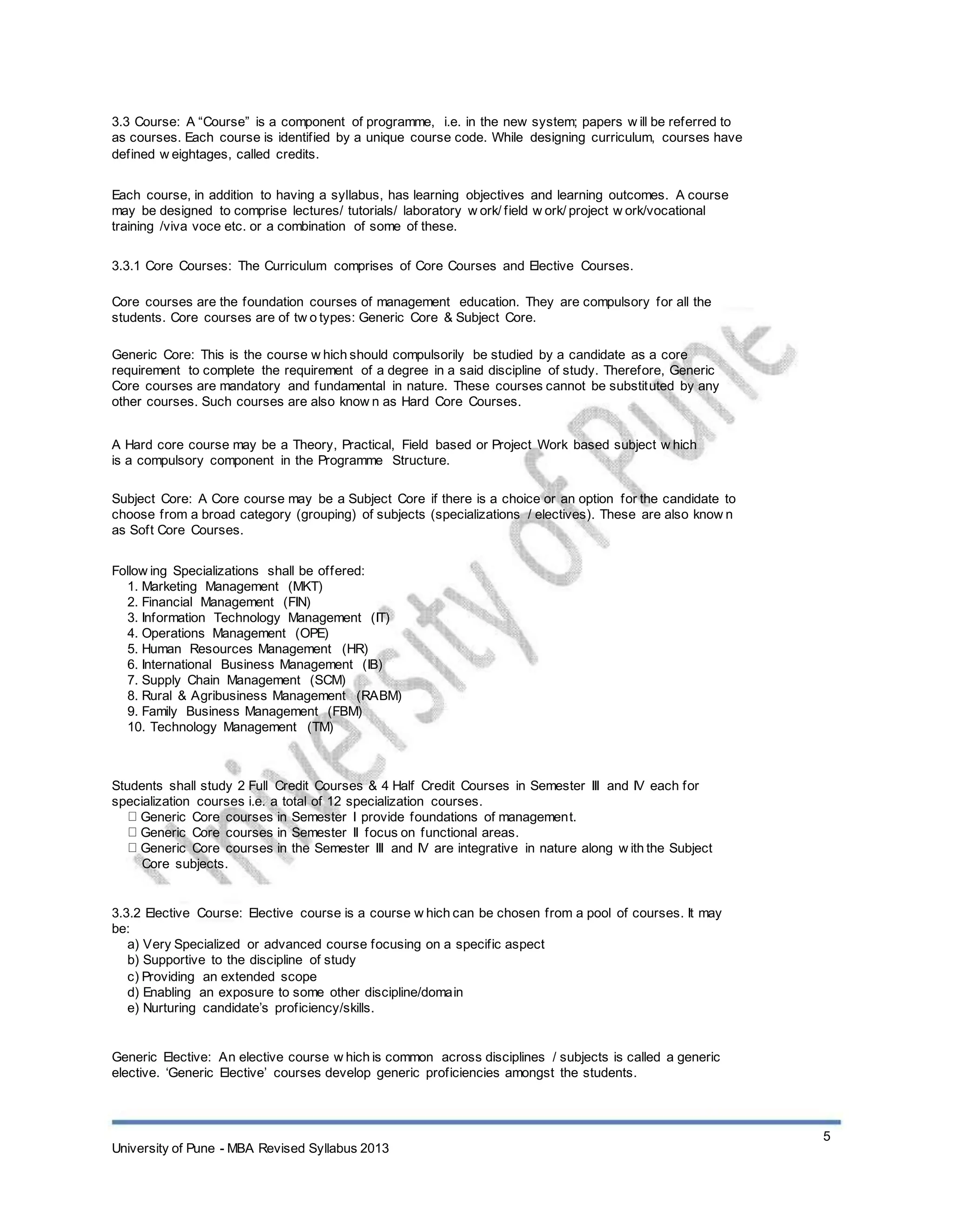 3.3 Course: A “Course” is a component of programme, i.e. in the new system; papers w ill be referred to
as courses. Each course is identified by a unique course code. While designing curriculum, courses have
defined w eightages, called credits.
Each course, in addition to having a syllabus, has learning objectives and learning outcomes. A course
may be designed to comprise lectures/ tutorials/ laboratory w ork/ field w ork/ project w ork/vocational
training /viva voce etc. or a combination of some of these.
3.3.1 Core Courses: The Curriculum comprises of Core Courses and Elective Courses.
Core courses are the foundation courses of management education. They are compulsory for all the
students. Core courses are of tw o types: Generic Core & Subject Core.
Generic Core: This is the course w hich should compulsorily be studied by a candidate as a core
requirement to complete the requirement of a degree in a said discipline of study. Therefore, Generic
Core courses are mandatory and fundamental in nature. These courses cannot be substituted by any
other courses. Such courses are also know n as Hard Core Courses.
A Hard core course may be a Theory, Practical, Field based or Project Work based subject w hich
is a compulsory component in the Programme Structure.
Subject Core: A Core course may be a Subject Core if there is a choice or an option for the candidate to
choose from a broad category (grouping) of subjects (specializations / electives). These are also know n
as Soft Core Courses.
Follow ing Specializations shall be offered:
1. Marketing Management (MKT)
2. Financial Management (FIN)
3. Information Technology Management (IT)
4. Operations Management (OPE)
5. Human Resources Management (HR)
6. International Business Management (IB)
7. Supply Chain Management (SCM)
8. Rural & Agribusiness Management (RABM)
9. Family Business Management (FBM)
10. Technology Management (TM)
Students shall study 2 Full Credit Courses & 4 Half Credit Courses in Semester III and IV each for
specialization courses i.e. a total of 12 specialization courses.
Generic Core courses in Semester I provide foundations of management.
Generic Core courses in Semester II focus on functional areas.
Generic Core courses in the Semester III and IV are integrative in nature along w ith the Subject
Core subjects.
3.3.2 Elective Course: Elective course is a course w hich can be chosen from a pool of courses. It may
be:
a) Very Specialized or advanced course focusing on a specific aspect
b) Supportive to the discipline of study
c) Providing an extended scope
d) Enabling an exposure to some other discipline/domain
e) Nurturing candidate’s proficiency/skills.
Generic Elective: An elective course w hich is common across disciplines / subjects is called a generic
elective. ‘Generic Elective’ courses develop generic proficiencies amongst the students.
University of Pune - MBA Revised Syllabus 2013
5
 
