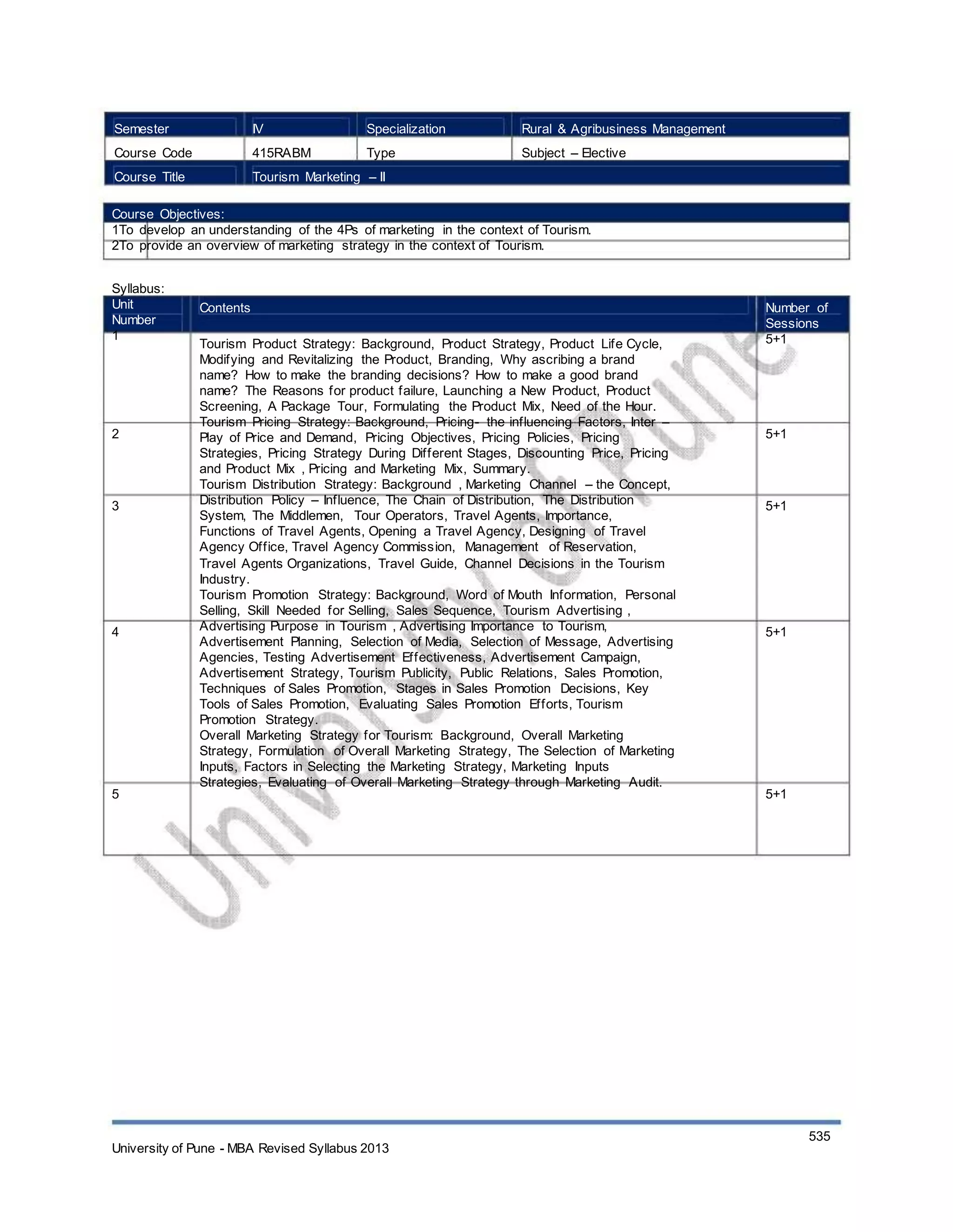 Semester
Course Code
Course Title
IV
415RABM
Specialization
Type
Rural & Agribusiness Management
Subject – Elective
Tourism Marketing – II
Course Objectives:
1To develop an understanding of the 4Ps of marketing in the context of Tourism.
2To provide an overview of marketing strategy in the context of Tourism.
Syllabus:
Unit
Number
1
Contents
Tourism Product Strategy: Background, Product Strategy, Product Life Cycle,
Modifying and Revitalizing the Product, Branding, Why ascribing a brand
name? How to make the branding decisions? How to make a good brand
name? The Reasons for product failure, Launching a New Product, Product
Screening, A Package Tour, Formulating the Product Mix, Need of the Hour.
Tourism Pricing Strategy: Background, Pricing- the influencing Factors, Inter –
Play of Price and Demand, Pricing Objectives, Pricing Policies, Pricing
Strategies, Pricing Strategy During Different Stages, Discounting Price, Pricing
and Product Mix , Pricing and Marketing Mix, Summary.
Tourism Distribution Strategy: Background , Marketing Channel – the Concept,
Distribution Policy – Influence, The Chain of Distribution, The Distribution
System, The Middlemen, Tour Operators, Travel Agents, Importance,
Functions of Travel Agents, Opening a Travel Agency, Designing of Travel
Agency Office, Travel Agency Commission, Management of Reservation,
Travel Agents Organizations, Travel Guide, Channel Decisions in the Tourism
Industry.
Tourism Promotion Strategy: Background, Word of Mouth Information, Personal
Selling, Skill Needed for Selling, Sales Sequence, Tourism Advertising ,
Advertising Purpose in Tourism , Advertising Importance to Tourism,
Advertisement Planning, Selection of Media, Selection of Message, Advertising
Agencies, Testing Advertisement Effectiveness, Advertisement Campaign,
Advertisement Strategy, Tourism Publicity, Public Relations, Sales Promotion,
Techniques of Sales Promotion, Stages in Sales Promotion Decisions, Key
Tools of Sales Promotion, Evaluating Sales Promotion Efforts, Tourism
Promotion Strategy.
Overall Marketing Strategy for Tourism: Background, Overall Marketing
Strategy, Formulation of Overall Marketing Strategy, The Selection of Marketing
Inputs, Factors in Selecting the Marketing Strategy, Marketing Inputs
Strategies, Evaluating of Overall Marketing Strategy through Marketing Audit.
Number of
Sessions
5+1
2 5+1
3 5+1
4 5+1
5 5+1
University of Pune - MBA Revised Syllabus 2013
535
 