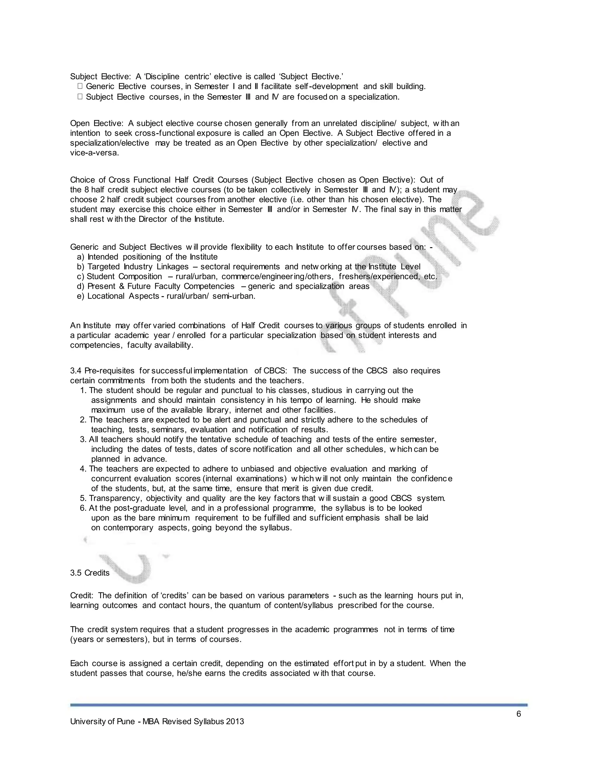 Subject Elective: A ‘Discipline centric’ elective is called ‘Subject Elective.’
Generic Elective courses, in Semester I and II facilitate self-development and skill building.
Subject Elective courses, in the Semester III and IV are focused on a specialization.
Open Elective: A subject elective course chosen generally from an unrelated discipline/ subject, w ith an
intention to seek cross-functional exposure is called an Open Elective. A Subject Elective offered in a
specialization/elective may be treated as an Open Elective by other specialization/ elective and
vice-a-versa.
Choice of Cross Functional Half Credit Courses (Subject Elective chosen as Open Elective): Out of
the 8 half credit subject elective courses (to be taken collectively in Semester III and IV); a student may
choose 2 half credit subject courses from another elective (i.e. other than his chosen elective). The
student may exercise this choice either in Semester III and/or in Semester IV. The final say in this matter
shall rest w ith the Director of the Institute.
Generic and Subject Electives w ill provide flexibility to each Institute to offer courses based on: -
a) Intended positioning of the Institute
b) Targeted Industry Linkages – sectoral requirements and netw orking at the Institute Level
c) Student Composition – rural/urban, commerce/engineering/others, freshers/experienced, etc.
d) Present & Future Faculty Competencies – generic and specialization areas
e) Locational Aspects - rural/urban/ semi-urban.
An Institute may offer varied combinations of Half Credit courses to various groups of students enrolled in
a particular academic year / enrolled for a particular specialization based on student interests and
competencies, faculty availability.
3.4 Pre-requisites for successfulimplementation of CBCS: The success of the CBCS also requires
certain commitments from both the students and the teachers.
1. The student should be regular and punctual to his classes, studious in carrying out the
assignments and should maintain consistency in his tempo of learning. He should make
maximum use of the available library, internet and other facilities.
2. The teachers are expected to be alert and punctual and strictly adhere to the schedules of
teaching, tests, seminars, evaluation and notification of results.
3. All teachers should notify the tentative schedule of teaching and tests of the entire semester,
including the dates of tests, dates of score notification and all other schedules, w hich can be
planned in advance.
4. The teachers are expected to adhere to unbiased and objective evaluation and marking of
concurrent evaluation scores (internal examinations) w hich w ill not only maintain the confidence
of the students, but, at the same time, ensure that merit is given due credit.
5. Transparency, objectivity and quality are the key factors that w ill sustain a good CBCS system.
6. At the post-graduate level, and in a professional programme, the syllabus is to be looked
upon as the bare minimum requirement to be fulfilled and sufficient emphasis shall be laid
on contemporary aspects, going beyond the syllabus.
3.5 Credits
Credit: The definition of ‘credits’ can be based on various parameters - such as the learning hours put in,
learning outcomes and contact hours, the quantum of content/syllabus prescribed for the course.
The credit system requires that a student progresses in the academic programmes not in terms of time
(years or semesters), but in terms of courses.
Each course is assigned a certain credit, depending on the estimated effort put in by a student. When the
student passes that course, he/she earns the credits associated w ith that course.
University of Pune - MBA Revised Syllabus 2013
6
 