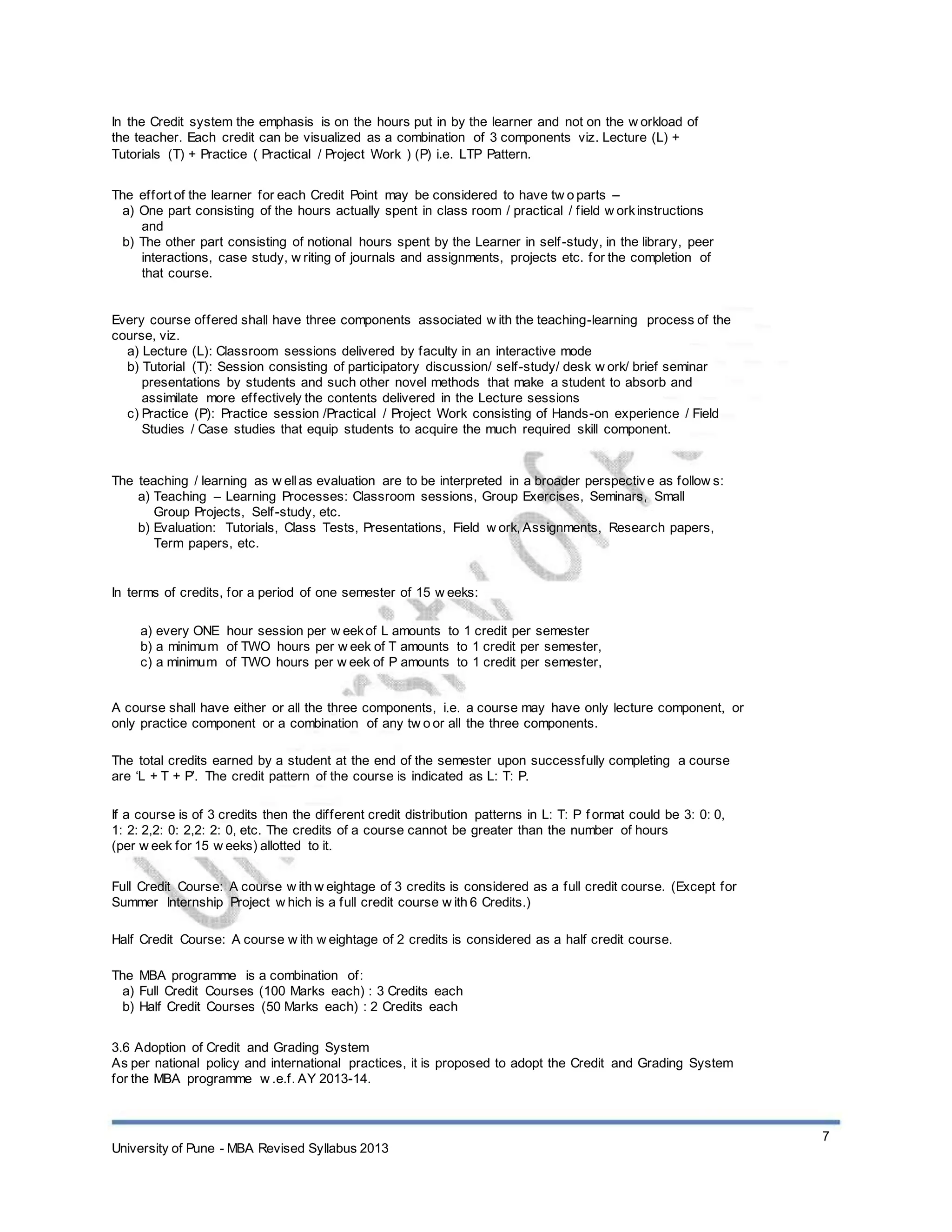 In the Credit system the emphasis is on the hours put in by the learner and not on the w orkload of
the teacher. Each credit can be visualized as a combination of 3 components viz. Lecture (L) +
Tutorials (T) + Practice ( Practical / Project Work ) (P) i.e. LTP Pattern.
The effort of the learner for each Credit Point may be considered to have tw o parts –
a) One part consisting of the hours actually spent in class room / practical / field w orkinstructions
and
b) The other part consisting of notional hours spent by the Learner in self-study, in the library, peer
interactions, case study, w riting of journals and assignments, projects etc. for the completion of
that course.
Every course offered shall have three components associated w ith the teaching-learning process of the
course, viz.
a) Lecture (L): Classroom sessions delivered by faculty in an interactive mode
b) Tutorial (T): Session consisting of participatory discussion/ self-study/ desk w ork/ brief seminar
presentations by students and such other novel methods that make a student to absorb and
assimilate more effectively the contents delivered in the Lecture sessions
c) Practice (P): Practice session /Practical / Project Work consisting of Hands-on experience / Field
Studies / Case studies that equip students to acquire the much required skill component.
The teaching / learning as w ellas evaluation are to be interpreted in a broader perspective as follow s:
a) Teaching – Learning Processes: Classroom sessions, Group Exercises, Seminars, Small
Group Projects, Self-study, etc.
b) Evaluation: Tutorials, Class Tests, Presentations, Field w ork, Assignments, Research papers,
Term papers, etc.
In terms of credits, for a period of one semester of 15 w eeks:
a) every ONE hour session per w eekof L amounts to 1 credit per semester
b) a minimum of TWO hours per w eek of T amounts to 1 credit per semester,
c) a minimum of TWO hours per w eek of P amounts to 1 credit per semester,
A course shall have either or all the three components, i.e. a course may have only lecture component, or
only practice component or a combination of any tw o or all the three components.
The total credits earned by a student at the end of the semester upon successfully completing a course
are ‘L + T + P’. The credit pattern of the course is indicated as L: T: P.
If a course is of 3 credits then the different credit distribution patterns in L: T: P f ormat could be 3: 0: 0,
1: 2: 2,2: 0: 2,2: 2: 0, etc. The credits of a course cannot be greater than the number of hours
(per w eek for 15 w eeks) allotted to it.
Full Credit Course: A course w ith w eightage of 3 credits is considered as a full credit course. (Except for
Summer Internship Project w hich is a full credit course w ith 6 Credits.)
Half Credit Course: A course w ith w eightage of 2 credits is considered as a half credit course.
The MBA programme is a combination of:
a) Full Credit Courses (100 Marks each) : 3 Credits each
b) Half Credit Courses (50 Marks each) : 2 Credits each
3.6 Adoption of Credit and Grading System
As per national policy and international practices, it is proposed to adopt the Credit and Grading System
for the MBA programme w .e.f. AY 2013-14.
University of Pune - MBA Revised Syllabus 2013
7
 