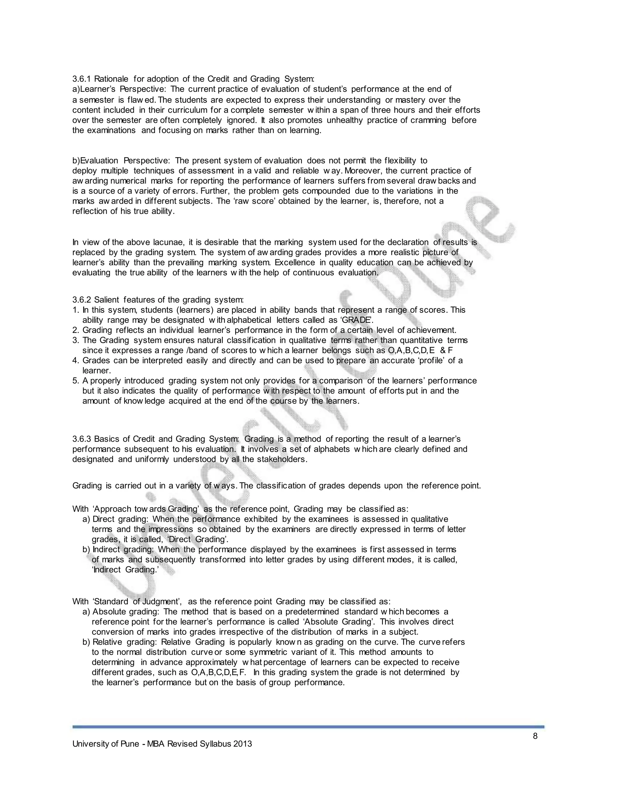 3.6.1 Rationale for adoption of the Credit and Grading System:
a)Learner’s Perspective: The current practice of evaluation of student’s performance at the end of
a semester is flaw ed. The students are expected to express their understanding or mastery over the
content included in their curriculum for a complete semester w ithin a span of three hours and their efforts
over the semester are often completely ignored. It also promotes unhealthy practice of cramming before
the examinations and focusing on marks rather than on learning.
b)Evaluation Perspective: The present system of evaluation does not permit the flexibility to
deploy multiple techniques of assessment in a valid and reliable w ay. Moreover, the current practice of
aw arding numerical marks for reporting the performance of learners suffers from several draw backs and
is a source of a variety of errors. Further, the problem gets compounded due to the variations in the
marks aw arded in different subjects. The ‘raw score’ obtained by the learner, is, therefore, not a
reflection of his true ability.
In view of the above lacunae, it is desirable that the marking system used for the declaration of results is
replaced by the grading system. The system of aw arding grades provides a more realistic picture of
learner’s ability than the prevailing marking system. Excellence in quality education can be achieved by
evaluating the true ability of the learners w ith the help of continuous evaluation.
3.6.2 Salient features of the grading system:
1. In this system, students (learners) are placed in ability bands that represent a range of scores. This
ability range may be designated w ith alphabetical letters called as ‘GRADE’.
2. Grading reflects an individual learner’s performance in the form of a certain level of achievement.
3. The Grading system ensures natural classification in qualitative terms rather than quantitative terms
since it expresses a range /band of scores to w hich a learner belongs such as O,A,B,C,D,E & F
4. Grades can be interpreted easily and directly and can be used to prepare an accurate ‘profile’ of a
learner.
5. A properly introduced grading system not only provides for a comparison of the learners’ performance
but it also indicates the quality of performance w ith respect to the amount of efforts put in and the
amount of know ledge acquired at the end of the course by the learners.
3.6.3 Basics of Credit and Grading System: Grading is a method of reporting the result of a learner’s
performance subsequent to his evaluation. It involves a set of alphabets w hich are clearly defined and
designated and uniformly understood by all the stakeholders.
Grading is carried out in a variety of w ays. The classification of grades depends upon the reference point.
With ‘Approach tow ards Grading’ as the reference point, Grading may be classified as:
a) Direct grading: When the performance exhibited by the examinees is assessed in qualitative
terms and the impressions so obtained by the examiners are directly expressed in terms of letter
grades, it is called, ‘Direct Grading’.
b) Indirect grading: When the performance displayed by the examinees is first assessed in terms
of marks and subsequently transformed into letter grades by using different modes, it is called,
‘Indirect Grading.’
With ‘Standard of Judgment’, as the reference point Grading may be classified as:
a) Absolute grading: The method that is based on a predetermined standard w hich becomes a
reference point for the learner’s performance is called ‘Absolute Grading’. This involves direct
conversion of marks into grades irrespective of the distribution of marks in a subject.
b) Relative grading: Relative Grading is popularly know n as grading on the curve. The curve refers
to the normal distribution curve or some symmetric variant of it. This method amounts to
determining in advance approximately w hat percentage of learners can be expected to receive
different grades, such as O,A,B,C,D,E,F. In this grading system the grade is not determined by
the learner’s performance but on the basis of group performance.
University of Pune - MBA Revised Syllabus 2013
8
 